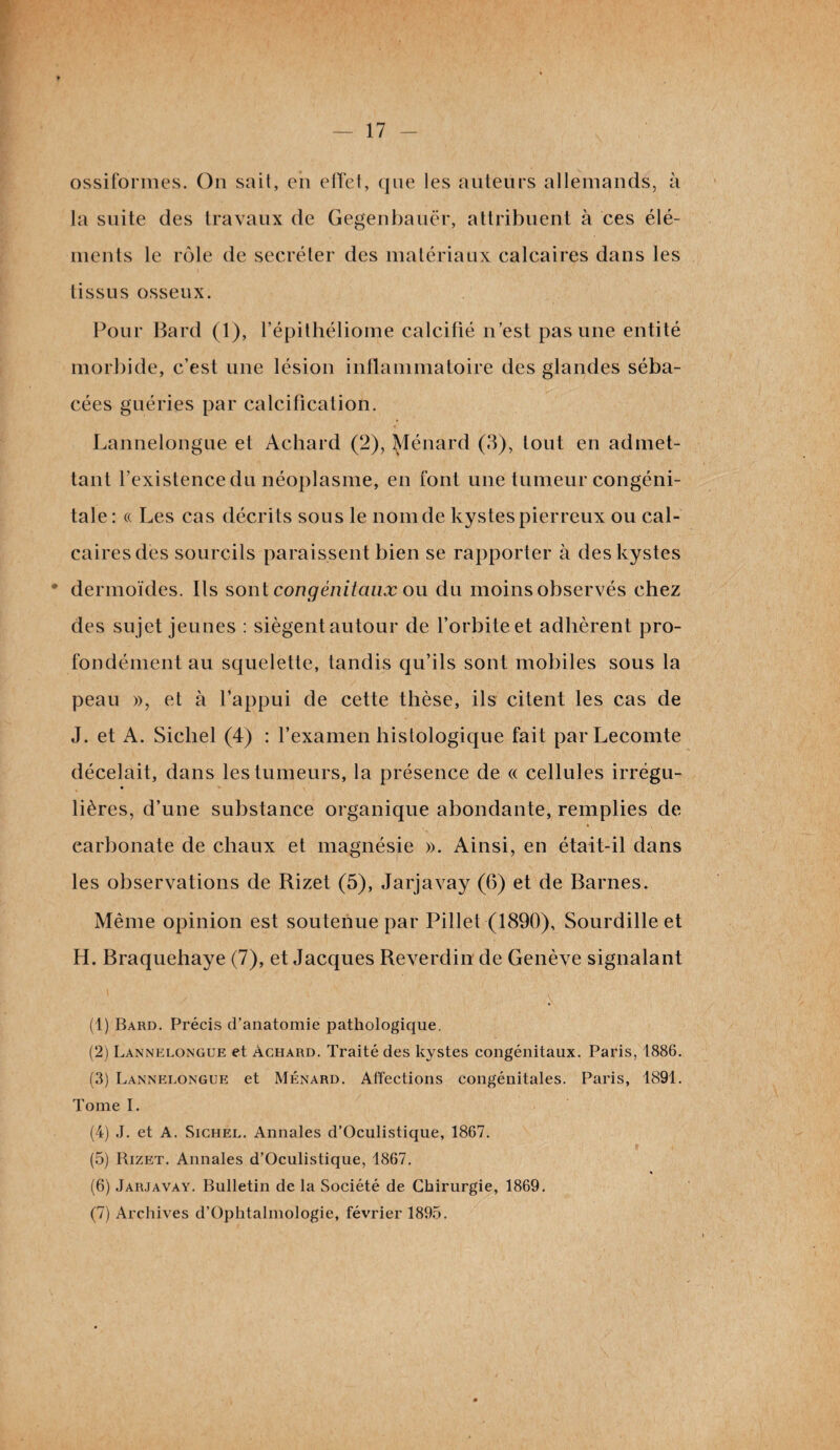 ossiformes. On sait, en effet, que les auteurs allemands, à la suite des travaux de Gegenbauër, attribuent à ces élé¬ ments le rôle de secréter des matériaux calcaires dans les tissus osseux. Pour Bard (1), l’épithéliome calcifié n’est pas une entité morbide, c’est une lésion inflammatoire des glandes séba¬ cées guéries par calcification. Lannelongue et Achard (2), Ménard (3), tout en admet¬ tant l’existence du néoplasme, en font une tumeur congéni¬ tale: « Les cas décrits sous le nom de kystes pierreux ou cal¬ caires des sourcils paraissent bien se rapporter à des kystes dermoïdes. Ils sont congénitaux ou du moins observés chez des sujet jeunes : siègent autour de l’orbite et adhèrent pro¬ fondément au squelette, tandis qu’ils sont mobiles sous la peau », et à l’appui de cette thèse, ils citent les cas de J. et A. Sicliel (4) : l’examen histologique fait par Lecomte décelait, dans les tumeurs, la présence de « cellules irrégu¬ lières, d’une substance organique abondante, remplies de earbonate de chaux et magnésie ». Ainsi, en était-il dans les observations de Rizet (5), Jarjavay (6) et de Barnes. Même opinion est soutenue par Pillet (1890), Sourdilleet H. Braquehaye (7), et Jacques Reverdin de Genève signalant (1) Bard. Précis d’anatomie pathologique. (2) Lannelongue et àchard. Traité des kystes congénitaux. Paris, 1886. (3) Lannelongue et Ménard. Affections congénitales. Paris, 1891. Tome I. (4) J. et A. Sichel. Annales d’Oculistique, 1867. (5) Rizet. Annales d’Oculistique, 1867. (6) Jarjavay. Bulletin de la Société de Chirurgie, 1869. (7) Archives d’Ophtalmologie, février 1895.