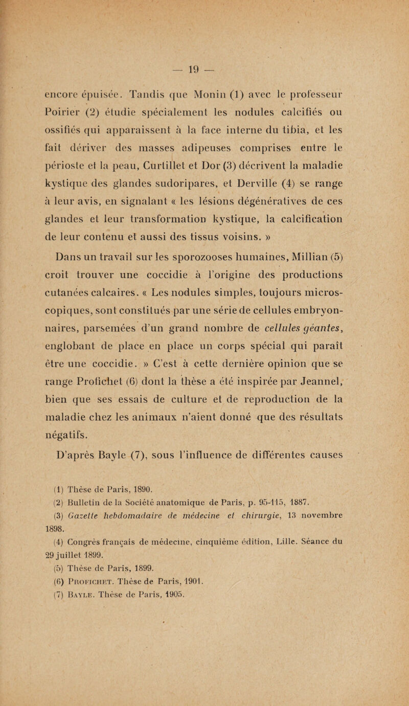 encore épuisée. Tandis que Monin (1) avec le professeur Poirier (2) étudie spécialement les nodules calcifiés ou ossifiés qui apparaissent à la face interne du tibia, et les fait dériver des masses adipeuses comprises entre le périoste et la peau, Curtillet et Dor (3) décrivent la maladie kystique des glandes sudoripares, et Derville (4) se range à leur avis, en signalant « les lésions dégénératives de ces glandes et leur transformation kystique, la calcification de leur contenu et aussi des tissus voisins. » Dans un travail sur les sporozooses humaines, Millian (5) croit trouver une coccidie à l’origine des productions cutanées calcaires. « Les nodules simples, toujours micros¬ copiques, sont constitués par une série de cellules embryon¬ naires, parsemées d’un grand nombre de cellules géantes, englobant de place en place un corps spécial qui paraît être une coccidie. » C’est à cette dernière opinion que se range Profichet (6) dont la thèse a été inspirée par Jeannel, bien que ses essais de culture et de reproduction de la maladie chez les animaux n’aient donné que des résultats négatifs. D’après Bayle (7), sous l’influence de différentes causes (1) Thèse de Paris, 1890. (2) Bulletin delà Société anatomique de Paris, p. 95-115, 1887. (3) Gazette hebdomadaire de médecine et chirurgie, 13 novembre 1898. (4) Congrès français de médecine, cinquième édition, Lille. Séance du 29 juillet 1899. (5) Thèse de Paris, 1899. (6) Profichet. Thèse de Paris, 1901. (7) Bayle. Thèse de Paris, 1905.
