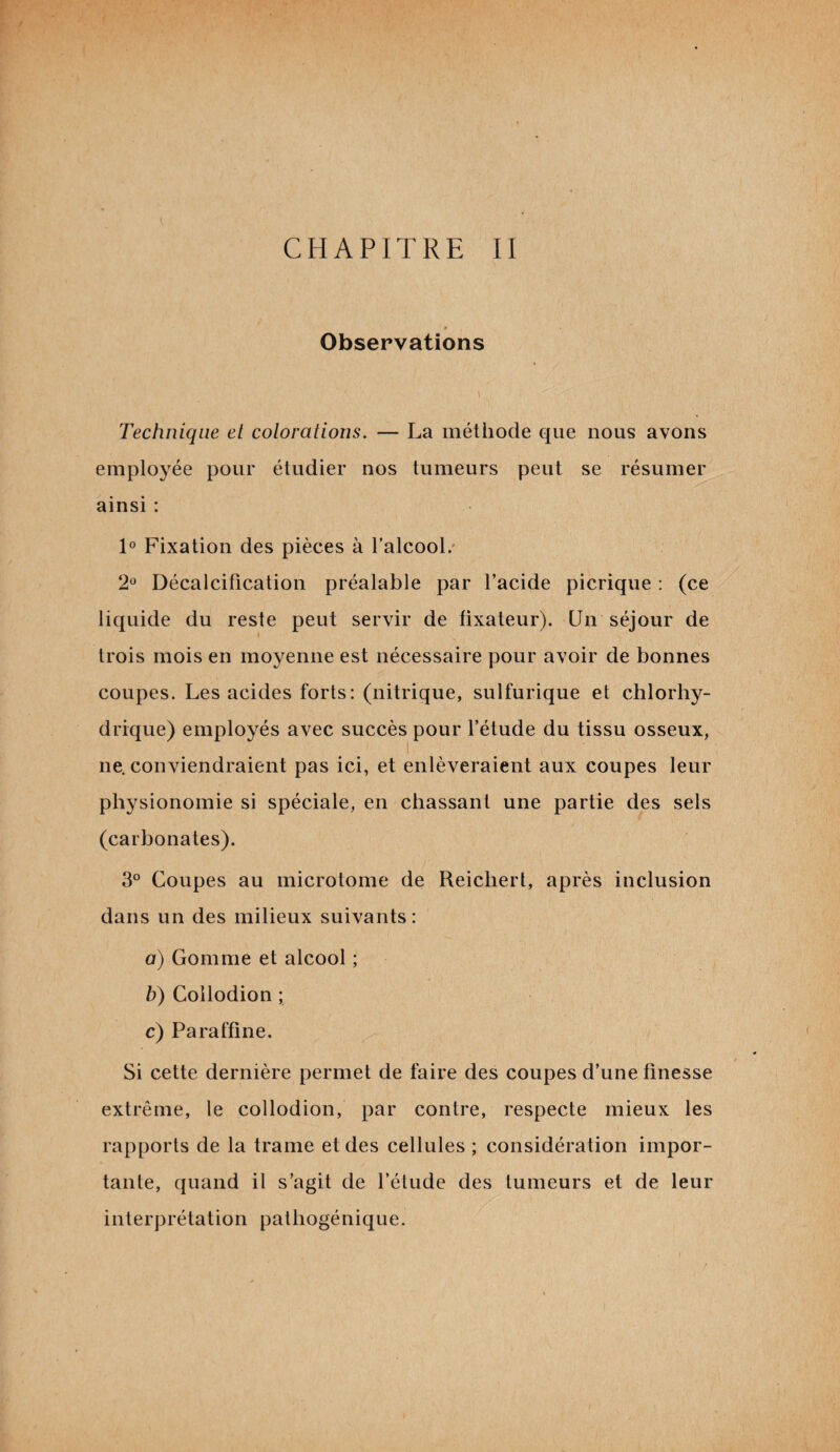 » Observations \, , Technique et colorations. — La méthode ojue nous avons employée pour étudier nos tumeurs peut se résumer ainsi : 1° Fixation des pièces à l’alcool. 2° Décalcification préalable par l’acide picrique : (ce liquide du reste peut servir de fixateur). Un séjour de trois mois en moyenne est nécessaire pour avoir de bonnes coupes. Les acides forts: (nitrique, sulfurique et chlorhy¬ drique) employés avec succès pour l’étude du tissu osseux, ne conviendraient pas ici, et enlèveraient aux coupes leur physionomie si spéciale, en chassant une partie des sels (carbonates). 3° Coupes au microtome de Reichert, après inclusion dans un des milieux suivants: a) Gomme et alcool ; b) Collodion ; c) Paraffine. Si cette dernière permet de faire des coupes d’une finesse extrême, le collodion, par contre, respecte mieux les rapports de la trame et des cellules ; considération impor¬ tante, quand il s’agit de l’étude des tumeurs et de leur interprétation pathogénique.