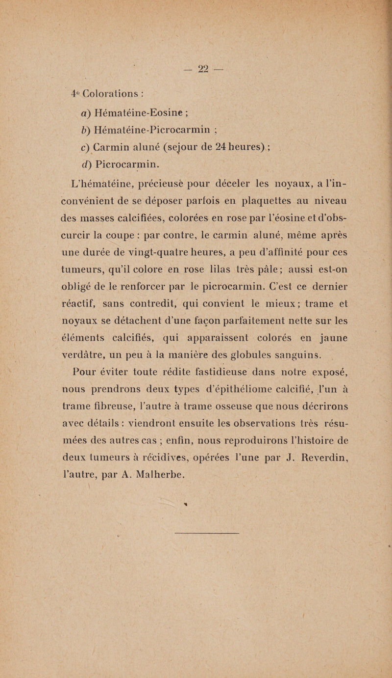4° Colorations : a) Hématéine-Eosine ; b) Hématéine-Picrocarmin ; c) Carmin aluné (séjour de 24 heures) ; d) Picrocarmin. L’hématéine, précieusè pour déceler les noyaux, a l’in- convénient de se déposer parfois en plaquettes au niveau des niasses calcifiées, colorées en rose par l’éosine et d’obs¬ curcir la coupe : par contre, le carmin aluné, même après une durée de vingt-quatre heures, a peu d’affinité pour ces tumeurs, qu’il colore en rose lilas très pâle; aussi est-on obligé de le renforcer par le picrocarmin. C’est ce dernier réactif, sans contredit, qui convient le mieux; trame et noyaux se détachent d’une façon parfaitement nette sur les éléments calcifiés, qui apparaissent colorés en jaune verdâtre, un peu à la manière des globules sanguins. Pour éviter toute rédite fastidieuse dans notre exposé, nous prendrons deux types d’épithéliome calcifié, l’un à trame fibreuse, l’autre à trame osseuse que nous décrirons avec détails : viendront ensuite les observations très résu¬ mées des autres cas ; enfin, nous reproduirons l’histoire de deux tumeurs à récidives, opérées l’une par J. Reverdin, l’autre, par A. Malherbe. h