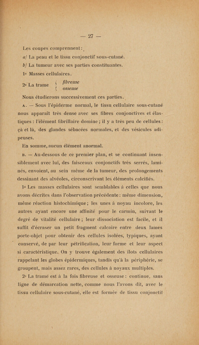 Les coupes comprennent: aj La peau et le tissu conjonctif sous-cutané. b) La tumeur avec ses parties constituantes. 1° Masses cellulaires. > La trame ( ^ren*e ( osseuse Nous étudierons successivement ces parties. a. — Sous l’épiderme normal, le tissu cellulaire sous-cutané nous apparaît très dense avec ses fibres conjonctives et élas¬ tiques : l’élément fibrillaire domine ; il y a très peu de cellules : çà et là, des glandes sébacées normales, et des vésicules adi¬ peuses. En somme, aucun élément anormal. b. — Au-dessous de ce premier plan, et se continuant insen¬ siblement avec lui, des faisceaux conjonctifs très serrés, lami¬ nés, envoient, au sein même de la tumeur, des prolongements dessinant des alvéoles, circonscrivant les éléments calcifiés. 1° Les masses cellulaires sont semblables à celles que nous avons décrites dans l’observation précédente : même dimension, même réaction histochimique ; les unes à noyau incolore, les autres ayant encore une affinité pour le carmin, suivant le degré de vitalité cellulaire ; leur dissociation est facile, et il suffit d’écraser un petit fragment calcaire entre deux lames porte-objet pour obtenir des cellules isolées, typiques, ayant conservé, de par leur pétrification, leur forme et leur aspect si caractéristique.. On y trouve également des îlots cellulaires rappelant les globes épidermiques, tandis qu’à la périphérie, se groupent, mais assez rares, des cellules à noyaux multiples. 2° La tramé est à la fois fibreuse et osseuse : continue, sans ligne de démarcation nette, comme nous l’avons dit, avec le tissu cellulaire sous-cutané, elle est formée de tissu conjonctif