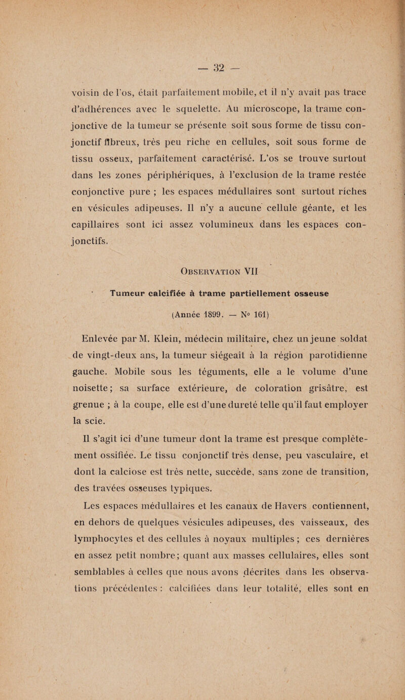 voisin de l’os, était parfaitement mobile, et il n’y avait pas trace d’adhérences avec le squelette. Au microscope, la trame con¬ jonctive de la tumeur se présente soit sous forme de tissu con¬ jonctif fibreux, très peu riche en cellules, soit sous forme de tissu osseux, parfaitement caractérisé. L’os se trouve surtout dans les zones périphériques, à l’exclusion de la trame restée conjonctive pure ; les espaces médullaires sont surtout riches en vésicules adipeuses. Il n’y a aucune cellule géante, et les capillaires sont ici assez volumineux dans les espaces con¬ jonctifs. Observation VII Tumeur calcifiée à trame partiellement osseuse (Année 1899. — N° 161) Enlevée parM. Klein, médecin militaire, chez un jeune soldat « de vingt-deux ans, la tumeur siégeait à la région parotidienne gauche. Mobile sous les téguments, elle a le volume d’une noisette ; sa surface extérieure, de coloration grisâtre, est grenue ; à la coupe, elle est d’une dureté telle qu’il faut employer la scie. Il s’agit ici d’une tumeur dont la trame est presque complète¬ ment ossifiée. Le tissu conjonctif très dense, peu vasculaire, et dont la calciose est très nette, succède, sans zone de transition, des travées osseuses typiques. Les espaces médullaires et les canaux de Havers contiennent, en dehors de quelques vésicules adipeuses, des vaisseaux, des lymphocytes et des cellules à noyaux multiples ; ces dernières en assez petit nombre; quant aux masses cellulaires, elles sont semblables à celles que nous avons décrites dans les observa¬ tions précédentes : calcifiées dans leur totalité, elles sont en