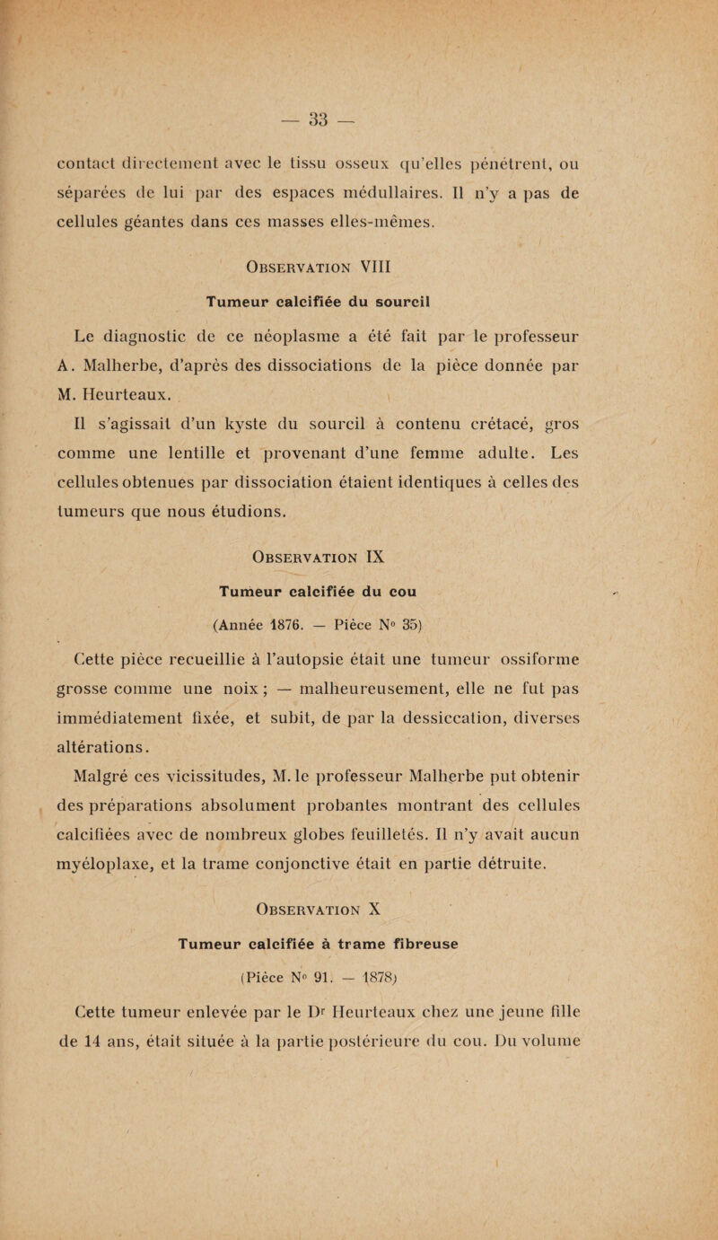 contact directement avec le tissu osseux qu’elles pénétrent, ou séparées de lui par des espaces médullaires. Il n’y a pas de cellules géantes dans ces masses elles-mêmes. Observation VIII Tumeur calcifiée du sourcil Le diagnostic de ce néoplasme a été fait par le professeur A. Malherbe, d’après des dissociations de la pièce donnée par M. Heurteaux. Il s’agissait d’un kyste du sourcil à contenu crétacé, gros comme une lentille et provenant d’une femme adulte. Les cellules obtenues par dissociation étaient identiques à celles des tumeurs que nous étudions. Observation IX Tumeur calcifiée du cou (Année 1876. — Pièce N° 35) Cette pièce recueillie à l’autopsie était une tumeur ossiforme grosse comme une noix ; — malheureusement, elle ne fut pas immédiatement fixée, et subit, de par la dessiccation, diverses altérations. Malgré ces vicissitudes, M. le professeur Malherbe put obtenir des préparations absolument probantes montrant des cellules calcifiées avec de nombreux globes feuilletés. Il n’y avait aucun myéloplaxe, et la trame conjonctive était en partie détruite. Observation X Tumeur calcifiée à trame fibreuse (Pièce N« 91. - 1878; Cette tumeur enlevée par le Dr Heurteaux chez une jeune fille de 14 ans, était située à la partie postérieure du cou. Du volume (