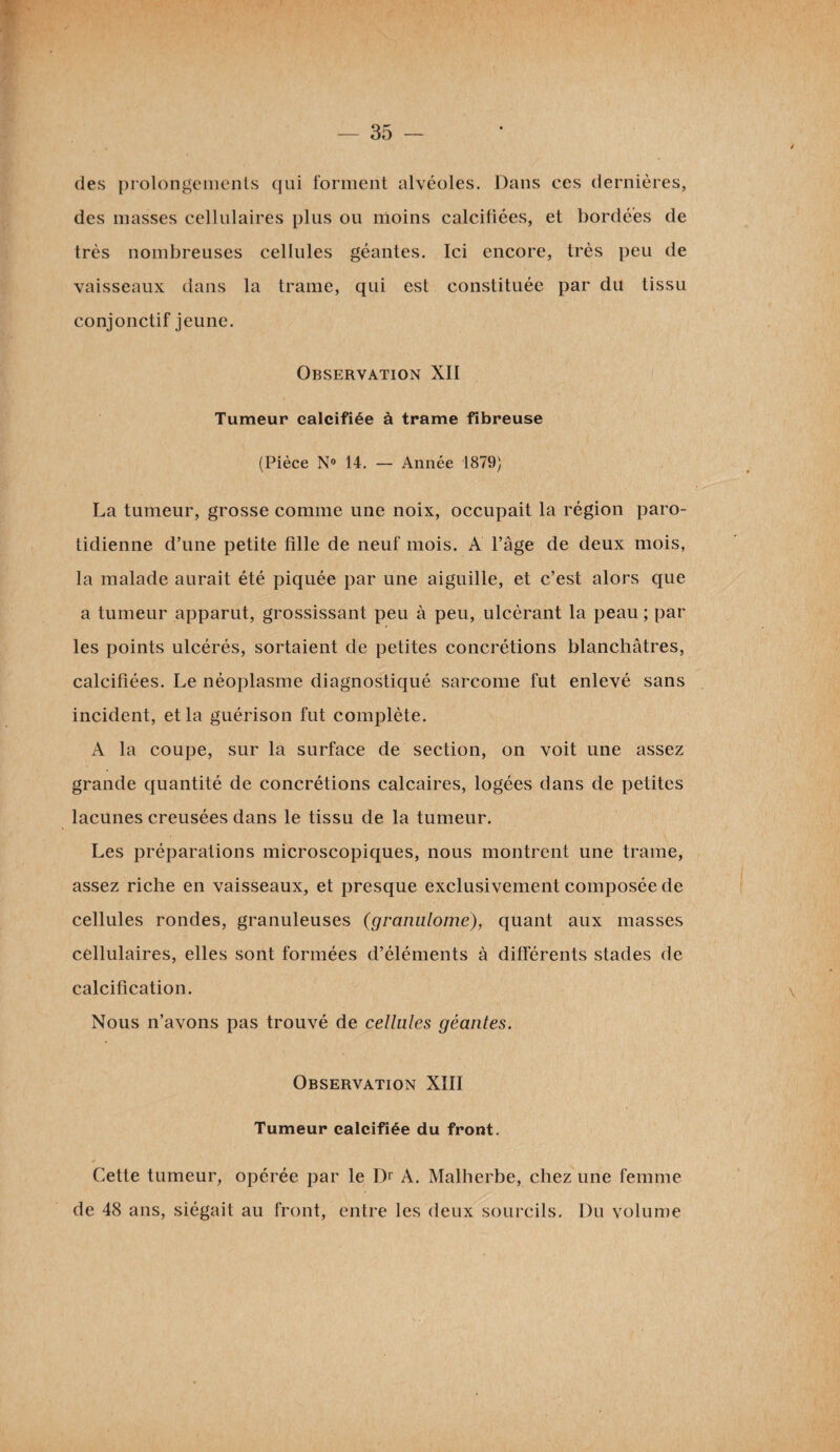 des prolongements qui forment alvéoles. Dans ces dernières, des masses cellulaires plus ou moins calcifiées, et bordées de très nombreuses cellules géantes. Ici encore, très peu de vaisseaux dans la trame, qui est constituée par du tissu conjonctif jeune. Observation XII Tumeur calcifiée à trame fibreuse (Pièce N° 14. — Année 1879) La tumeur, grosse comme une noix, occupait la région paro¬ tidienne d’une petite fille de neuf mois. A l’âge de deux mois, la malade aurait été piquée par une aiguille, et c’est alors que a tumeur apparut, grossissant peu à peu, ulcérant la peau ; par les points ulcérés, sortaient de petites concrétions blanchâtres, calcifiées. Le néoplasme diagnostiqué sarcome fut enlevé sans incident, et la guérison fut complète. A la coupe, sur la surface de section, on voit une assez grande quantité de concrétions calcaires, logées dans de petites lacunes creusées dans le tissu de la tumeur. Les préparations microscopiques, nous montrent une trame, assez riche en vaisseaux, et presque exclusivement composée de cellules rondes, granuleuses (granulome), quant aux masses cellulaires, elles sont formées d’éléments à différents stades de calcification. \ Nous n’avons pas trouvé de cellules géantes. Observation XIII Tumeur calcifiée du front. Cette tumeur, opérée par le Dr A. Malherbe, chez une femme de 48 ans, siégait au front, entre les deux sourcils. Du volume