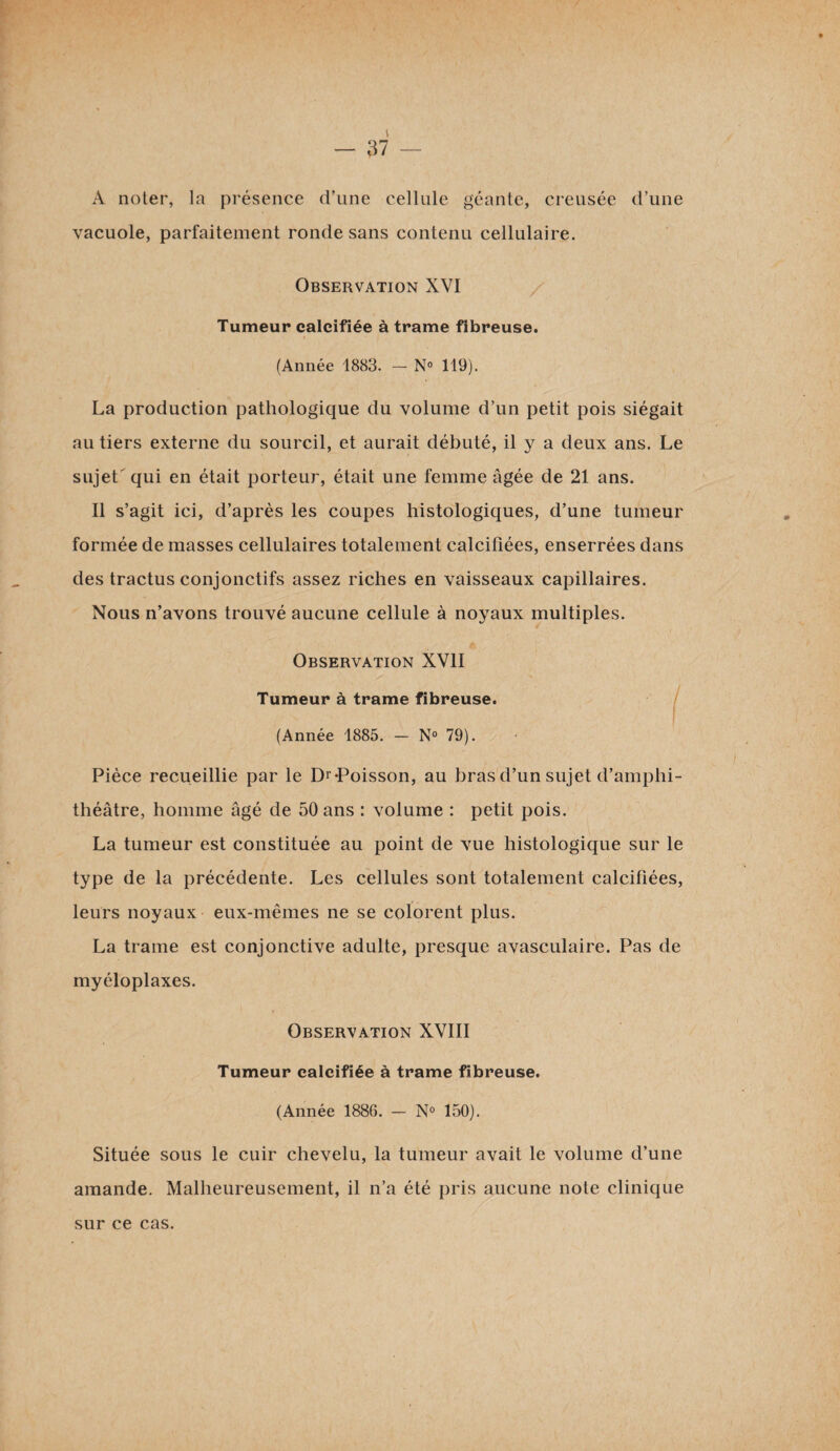 A noter, la présence d’une cellule géante, creusée d’une vacuole, parfaitement ronde sans contenu cellulaire. Observation XVI Tumeur calcifiée à trame fibreuse. (Année 1883. - N° 119). La production pathologique du volume d’un petit pois siégait au tiers externe du sourcil, et aurait débuté, il y a deux ans. Le sujet' qui en était porteur, était une femme âgée de 21 ans. Il s’agit ici, d’après les coupes histologiques, d’une tumeur formée de masses cellulaires totalement calcifiées, enserrées dans des tractus conjonctifs assez riches en vaisseaux capillaires. Nous n’avons trouvé aucune cellule à noyaux multiples. Observation XVII Tumeur à trame fibreuse. (Année 1885. - N® 79). : ,, ' / . Pièce recueillie par le Dr-Poisson, au bras d’un sujet d’amphi¬ théâtre, homme âgé de 50 ans : volume : petit pois. La tumeur est constituée au point de vue histologique sur le type de la précédente. Les cellules sont totalement calcifiées, leurs noyaux eux-mêmes ne se colorent plus. La trame est conjonctive adulte, presque avasculaire. Pas de myéloplaxes. Observation XVIII Tumeur calcifiée à trame fibreuse. (Année 1886. — N° 150). Située sous le cuir chevelu, la tumeur avait le volume d’une amande. Malheureusement, il n’a été pris aucune note clinique sur ce cas.