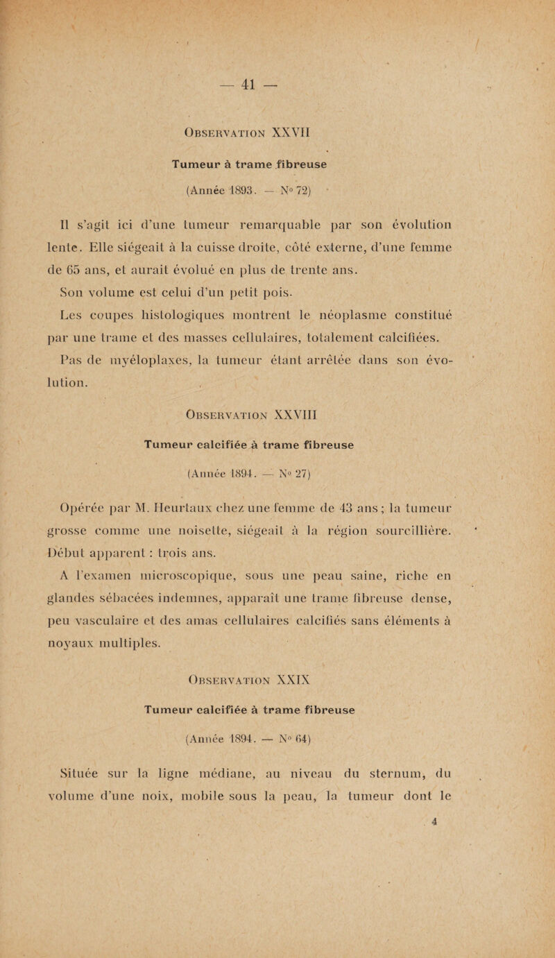 • t ‘ — 41 — Observation XXVII Tumeur à trame fibreuse (Année 1893. — N° 72) Il s’agit ici d’une tumeur remarquable par son évolution lente. Elle siégeait à la cuisse droite, côté externe, d’une femme de 65 ans, et aurait évolué en plus de trente ans. Son volume est celui d’un petit pois. Les coupes histologiques montrent le néoplasme constitué par une trame et des masses cellulaires, totalement calciflées. Pas de myéloplaxes, la tumeur étant arrêtée dans son évo¬ lution. Observation XXVIII Tumeur calcifiée à trame fibreuse (Année 1894. — N° 27) Opérée par M. Heurtaux chez une femme de 43 ans; la tumeur grosse comme une noisette, siégeait à la région sourcillière. Début apparent : trois ans. A l’examen microscopique, sous une peau saine, riche en glandes sébacées indemnes, apparaît une trame fibreuse dense, peu vasculaire et des amas cellulaires calcifiés sans éléments à noyaux multiples. Observation XXIX Tumeur calcifiée à trame fibreuse (Année 1894. — Nn 04) Située sur la ligne médiane, au niveau du sternum, du volume d’une noix, mobile sous la peau, la tumeur dont le 4