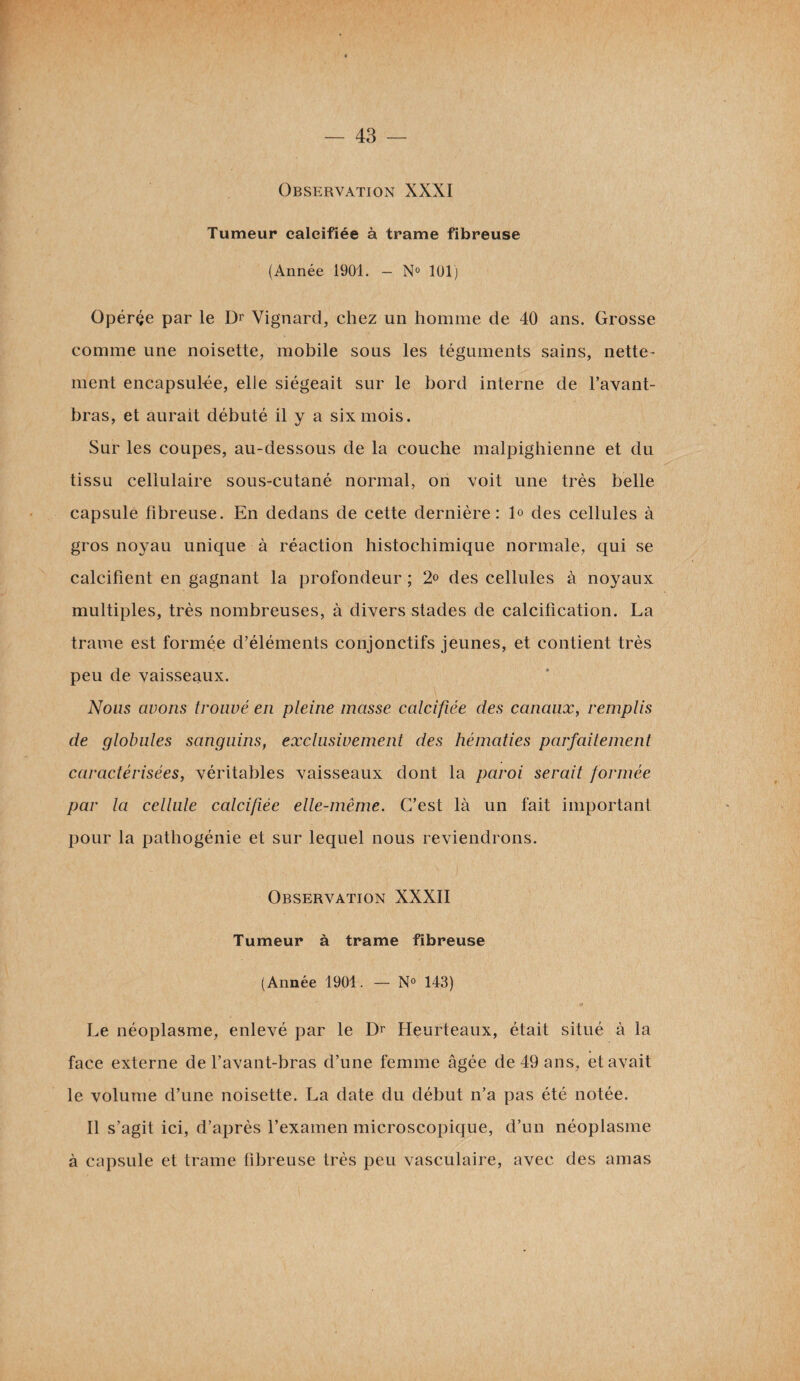 Observation XXXI Tumeur calcifiée à trame fibreuse (Année 1901. — N° 101) Opérée par le Dr Vignard, chez un homme de 40 ans. Grosse comme une noisette, mobile sous les téguments sains, nette¬ ment encapsulée, elle siégeait sur le bord interne de l’avant- bras, et aurait débuté il y a six mois. Sur les coupes, au-dessous de la couche malpighienne et du tissu cellulaire sous-cutané normal, on voit une très belle capsulé fibreuse. En dedans de cette dernière: 1° des cellules à gros noyau unique à réaction histochimique normale, qui se calcifient en gagnant la profondeur ; 2° des cellules à noyaux multiples, très nombreuses, à divers stades de calcification. La trame est formée d’éléments conjonctifs jeunes, et contient très peu de vaisseaux. Nous avons trouvé en pleine masse calcifiée des canaux, remplis de globules sanguins, exclusivement des hématies parfaitement caractérisées, véritables vaisseaux dont la paroi serait formée par la cellule calcifiée elle-même. C’est là un fait important pour la pathogénie et sur lequel nous reviendrons. Observation XXXII Tumeur à trame fibreuse (Année 1901. — N° 143) Le néoplasme, enlevé par le Dr Heurteaux, était situé à la face externe de l’avant-bras d’une femme âgée de 49 ans, et avait le volume d’une noisette. La date du début n’a pas été notée. Il s’agit ici, d’après l’examen microscopique, d’un néoplasme à capsule et trame fibreuse très peu vasculaire, avec des amas