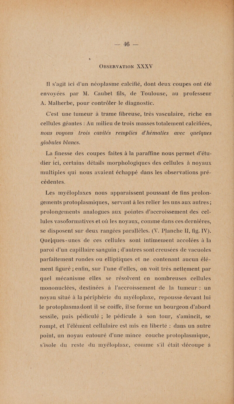 Observation XXXV Il s’agit ici d’un néoplasme calcifié, dont deux coupes ont été envoyées par M. Caubet fils, de Toulouse, au professeur A. Malherbe, pour contrôler le diagnostic. C’est une tumeur à trame fibreuse, très vasculaire, riche en cellules géantes : Au milieu de trois masses totalement calcifiées, nous voyons trois cavités remplies d'hématies avec quelques globules blancs. La finesse des coupes faites à la paraffine nous permet d’étu- * dier ici, certains détails morphologiques des cellules à noyaux multiples qui nous avaient échappé dans les observations pré¬ cédentes. Les myéloplaxes nous apparaissent poussant de fins prolon¬ gements protoplasmiques, servant à les relier les uns aux autres ; prolongements analogues aux pointes d’accroissement des cel¬ lules vasoformatives et où les noyaux, comme dans ces dernières, se disposent sur deux rangées parallèles. (V. Planche II, fig. IV). Quelques-unes de ces cellules sont intimement accolées à la paroi d’un capillaire sanguin ; d’autres sont creusées de vacuoles parfaitement rondes ou elliptiques et ne contenant aucun élé¬ ment figuré ; enfin, sur l’une d’elles, on voit très nettement par quel mécanisme elles se résolvent en nombreuses cellules mononuclées, destinées à l’accroissement de la tumeur : un noyau situé à la périphérie du myéloplaxe, repousse devant lui le protoplasma dont il se coiffe, il se forme un bourgeon d’abord sessile, puis pédiculé ; le pédicule à son tour, s’amincit, se rompt, et l’élément cellulaire est mis en liberté : dans un antre point, un noyau entouré d’une mince couche protoplasmique, s’isole du reste du myéloplaxe, comme s’il était découpe à