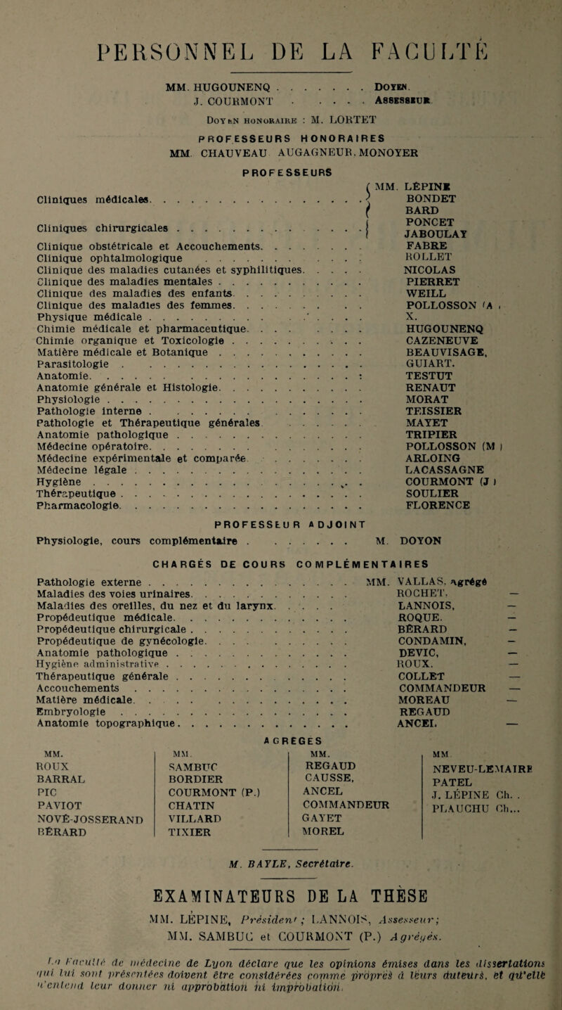 PERSONNEL DE LA FACULTE MM. HUGOUNENQ.DOYEN. J. COURMONT .... Assesseur Doyc-N honoraire : M. LORTET PROFESSEURS HONORAIRES MM CHAUVEAU AUGAGNEUR.MONOYER PROFESSEURS Cliniques médicales. Cliniques chirurgicales.. Clinique obstétricale et Accouchements. . . . Clinique ophtalmologique . Clinique des maladies cutanées et syphilitiques. Clinique des maladies mentales. Clinique des maladies des enfants. ...... Clinique des maladies des femmes. Physique médicale. Chimie médicale et pharmaceutique. . . . Chimie organique et Toxicologie. Matière médicale et Botanique. Parasitologie. Anatomie. . Anatomie générale et Histologie. Physiologie . .. Pathologie interne. Pathologie et Thérapeutique générales . . Anatomie pathologique. Médecine opératoire. Médecine expérimentale et comparée . . . Médecine légale. Hygiène. Thérapeutique. Pharmacologie. ( MM. LÉPINE ] BONDET ( BARD PONCET ( JABOULAT FABRE ROLLET NICOLAS PIERRET WEILL POLLOSSON 'A . X. HUGOUNENQ CAZENEUVE BEAUVISAGE, GUIART. TESTUT RENAUT MORAT TEISSIER MATET TRIPIER POLLOSSON (M ) ARLOING LACASSAGNE COURMONT (J ) SOULIER FLORENCE PROFESSEUR ADJOINT Physiologie, cours complémentaire. M. DOYON CHARGÉS DE COURS COMPLÉMEN TA I R E S Pathologie externe. MM. VALLAS. agrégé Maladies des voies urinaires. ROCHET, Maladies des oreilles, du nez et du larynx. , . . . LANNOIS, Propédeutique médicale. ROQUE. Propédeutique chirurgicale. BÊRARD Propédeutique de gynécologie. ... CONDAMIN, Anatomie pathologique . :. DEVIC, Hygiène administrative. ROUX. Thérapeutique générale. . COLLET Accouchements. COMMANDEUR Matière médicale . . MOREAU Embryologie. REGAUD Anatomie topographique. ANCEL A GREGES MM. MM. MM. ROUX SAMBUC REGAUD BARRAL BORDIER CAUSSE, PIC COURMONT (P.) ANCEL PAVIOT CHATIN COMMANDEUR NOVÉ-JOSSERAND VILLARD GAYET BÉRARD TIXIER MOREL MM NEVEU-LEMAIRE PATEL J. LÉPINE Ch. . PLAUCHU Ch... M. BAYLE, Secrétaire. EXAMINATEURS DE LA THÈSE MM. LtCPINE, Président ; LANNOIS, Assesseur; MM. SAM BUC et COURMONT (P.) Agrêyés. f a Faculté de médecine de Lyon déclare que les opinions émises dans les dissertations qui lui sont présentées doivent être considérées comme propres à lëurs duteurs, et qü'ellb n'entend leur donner ni approbation hi impfobaiiôti<