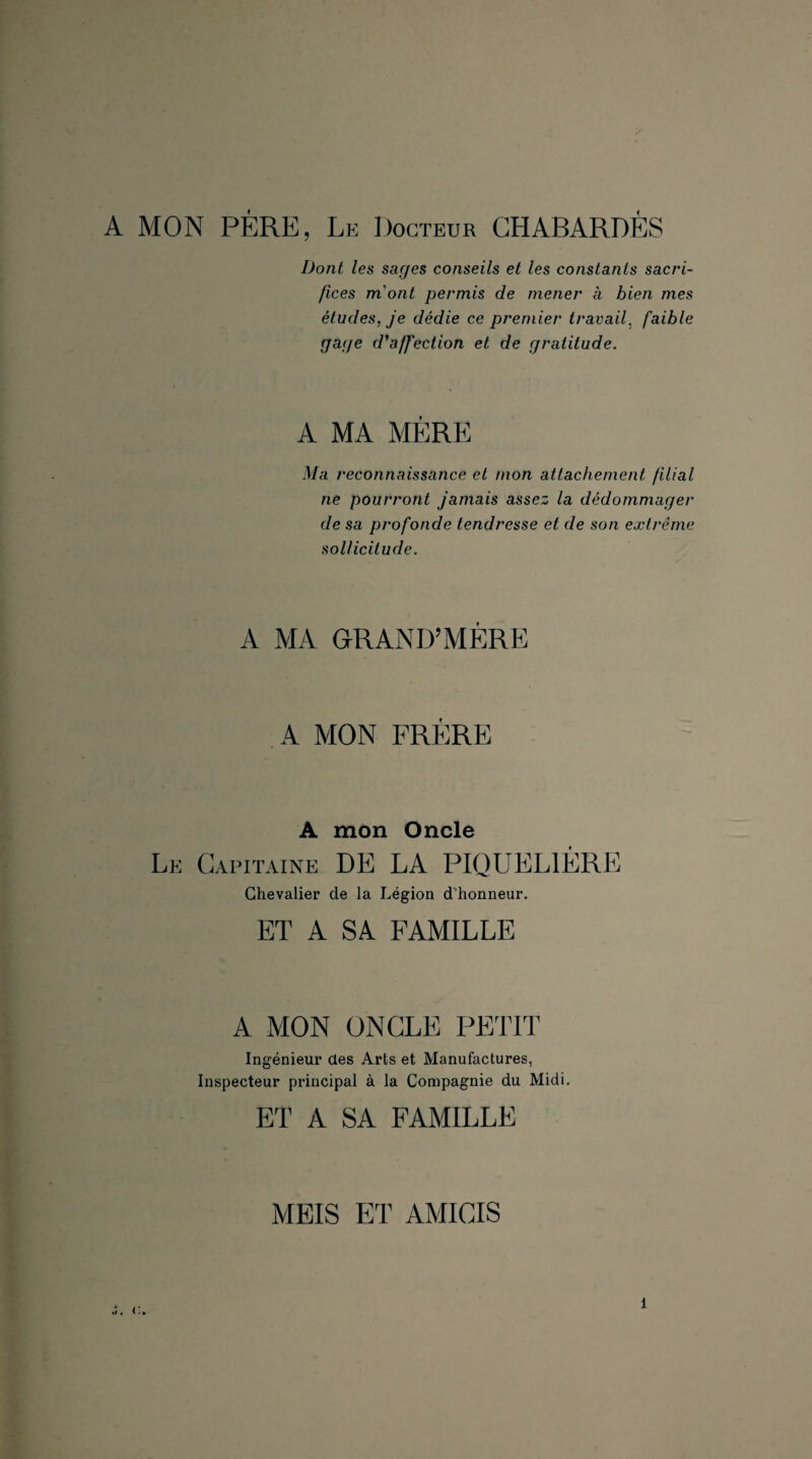 A MON PÈRE, Le Docteur CHABARDÈS Dont les sages conseils et les constants sacri¬ fices m'ont permis de mener à bien mes études, je dédie ce premier travail, faible gage d'affection et de gratitude. A MA MÈRE Ma reconnaissance et mon attachement filial ne pourront jamais assez la dédommager de sa profonde tendresse et de son extrême sollicitude. A MA GRAND’MÈRE A MON FRÈRE A mon Oncle Le Capitaine DE LA PIQUEL1ÈRE Chevalier de la Légion d'honneur. ET A SA FAMILLE A MON ONCLE PETIT Ingénieur des Arts et Manufactures, Inspecteur principal à la Compagnie du Midi. ET A SA FAMILLE MEIS ET AMICIS