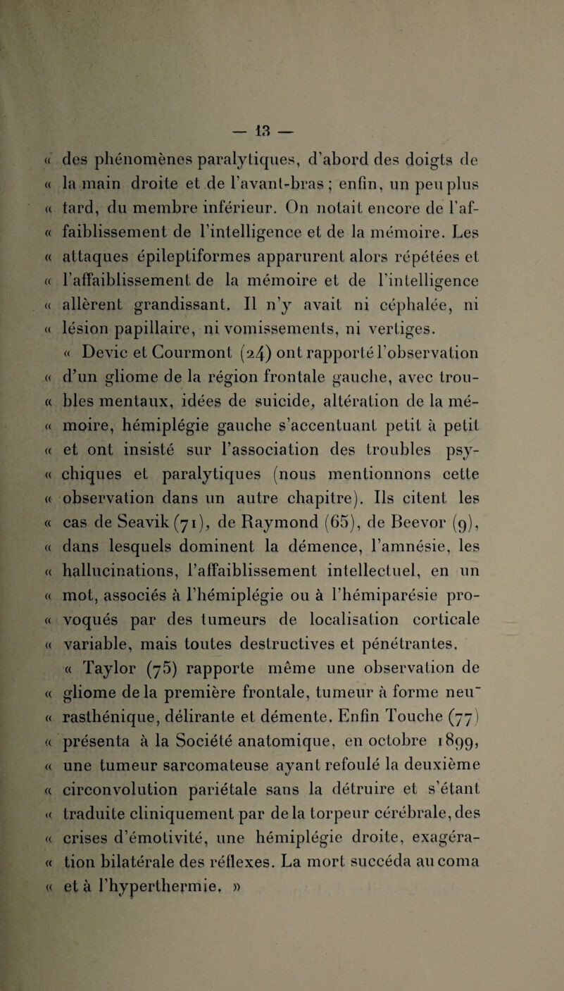 « des phénomènes paralytiques, d’abord des doigts de « la main droite et de l’avant-bras; enfin, un peu plus « tard, du membre inférieur. On notait encore de l’af- « faiblissement de l’intelligence et de la mémoire. Les « attaques épileptiformes apparurent alors répétées et « l’affaiblissement de la mémoire et de l’intelligence « allèrent grandissant. Il n’y avait ni céphalée, ni « lésion papillaire, ni vomissements, ni vertiges. « Dévie et Courmont (24) ont rapporté l’observation « d’un gliome de la région frontale gauche, avec trou- a blés mentaux, idées de suicide, altération de la mé- « moire, hémiplégie gauche s’accentuant petit à petit « et ont insisté sur l’association des troubles psy- « chiques et paralytiques (nous mentionnons cette « observation dans un autre chapitre). Ils citent les « cas de Seavik(yi), de Raymond (65), de Beevor (9), « dans lesquels dominent la démence, l’amnésie, les « hallucinations, l’affaiblissement intellectuel, en un « mot, associés à l’hémiplégie ou à l’hémiparésie pro- « voqués par des tumeurs de localisation corticale « variable, mais toutes destructives et pénétrantes. « Taylor (75) rapporte même une observation de « gliome delà première frontale, tumeur à forme neu « rasthénique, délirante et démente. Enfin Touche (77) a présenta à la Société anatomique, en octobre 1899, « une tumeur sarcomateuse ayant refoulé la deuxième « circonvolution pariétale sans la détruire et s’étant « traduite cliniquement par de la torpeur cérébrale, des « crises d’émotivité, une hémiplégie droite, exagéra- « tion bilatérale des réflexes. La mort succéda au coma « et à l’hyperthermie. »