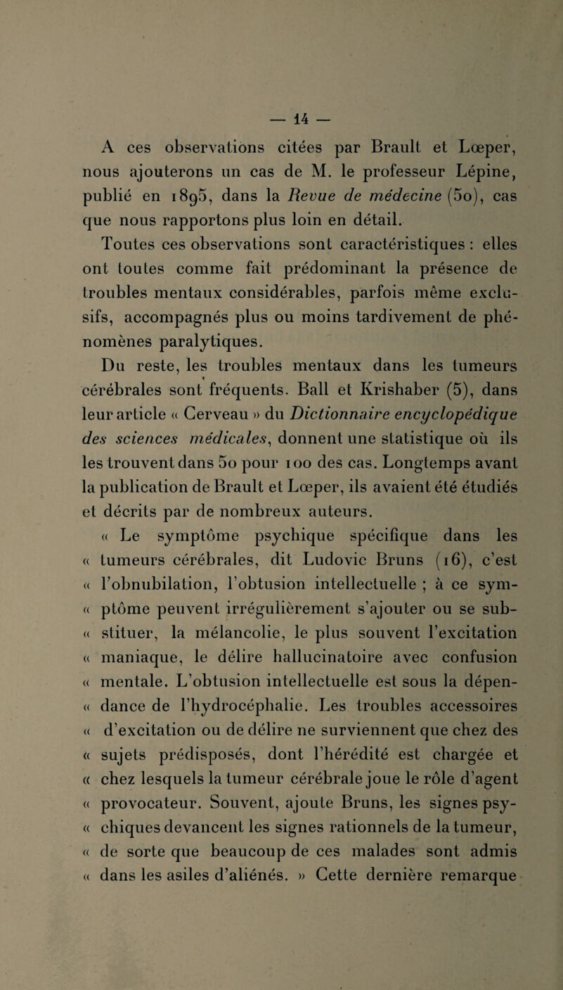 A ces observations citées par Brault et Lœper, nous ajouterons un cas de M. le professeur Lépine, publié en 1895, dans la Revue de médecine (5o), cas que nous rapportons plus loin en détail. Toutes ces observations sont caractéristiques : elles ont toutes comme fait prédominant la présence de troubles mentaux considérables, parfois même exclu¬ sifs, accompagnés plus ou moins tardivement de phé¬ nomènes paralytiques. Du reste, les troubles mentaux dans les tumeurs 4 cérébrales sont fréquents. Bail et Krishaber (5), dans leur article « Cerveau » du Dictionnaire encyclopédique des sciences médicales, donnent une statistique où ils les trouvent dans 5o pour 100 des cas. Longtemps avant la publication de Brault et Lœper, ils avaient été étudiés et décrits par de nombreux auteurs. « Le symptôme psychique spécifique dans les « tumeurs cérébrales, dit Ludovic Bruns (16), c’est a l’obnubilation, l’obtusion intellectuelle ; à ce sym- a ptôme peuvent irrégulièrement s’ajouter ou se sub- « stituer, la mélancolie, le plus souvent l’excitation a maniaque, le délire hallucinatoire avec confusion <( mentale. L’obtusion intellectuelle est sous la dépen- « dance de l’hydrocéphalie. Les troubles accessoires « d’excitation ou de délire ne surviennent que chez des « sujets prédisposés, dont l’hérédité est chargée et « chez lesquels la tumeur cérébrale joue le rôle d’agent « provocateur. Souvent, ajoute Bruns, les signes psy- « chiques devancent les signes rationnels de la tumeur, « de sorte que beaucoup de ces malades sont admis a dans les asiles d’aliénés. » Cette dernière remarque