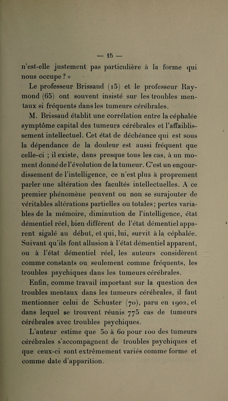 îVest-elle justement pas particulière à la forme qui nous occupe ? » Le professeur Brissaud (i5) et le professeur Ray¬ mond (65) ont souvent insisté sur les troubles men¬ taux si fréquents dans les tumeurs cérébrales. M. Brissaud établit une corrélation entre la céphalée symptôme capital des tumeurs cérébrales et l’affaiblis¬ sement intellectuel. Cet état de déchéance qui est sous la dépendance de la douleur est aussi fréquent que celle-ci ; il existe, dans presque tous les cas, à un mo¬ ment donné de l’évolution de la tumeur. C’est un engour¬ dissement de l’intelligence, ce n’est plus à proprement parler une altération des facultés intellectuelles. A ce premier phénomène peuvent ou non se surajouter de véritables altérations partielles ou totales ; pertes varia¬ bles de la mémoire, diminution de l’intelligence, état démentiel réel, bien différent de l’état démentiel appa¬ rent sigalé au début, et qui, lui, survit à la céphalée. Suivant qu’ils font allusion à l’état démentiel apparent, ou à l’état démentiel réel, les auteurs considèrent comme constants ou seulement comme fréquents, les troubles psychiques dans les tumeurs cérébrales. Enfin, comme travail important sur la question des troubles mentaux dans les tumeurs cérébrales, il faut mentionner celui de Schuster (70), paru en 1902, et dans lequel se trouvent réunis 775 cas de tumeurs cérébrales avec troubles psychiques. L’auteur estime que 5o à 60 pour 100 des tumeurs cérébrales s'accompagnent de troubles psychiques et que ceux-ci sont extrêmement variés comme forme et comme date d’apparition.