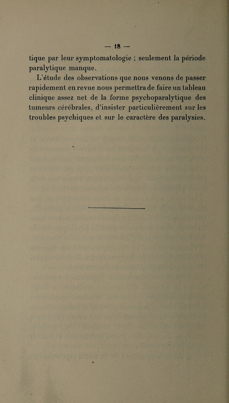 tique par leur symptomatologie ; seulement la période paralytique manque. L’étude des observations que nous venons de passer rapidement en revue nous permettra de faire un tableau clinique assez net de la forme psychoparalytique des tumeurs cérébrales, d’insister particulièrement sur les troubles psychiques et sur le caractère des paralysies.