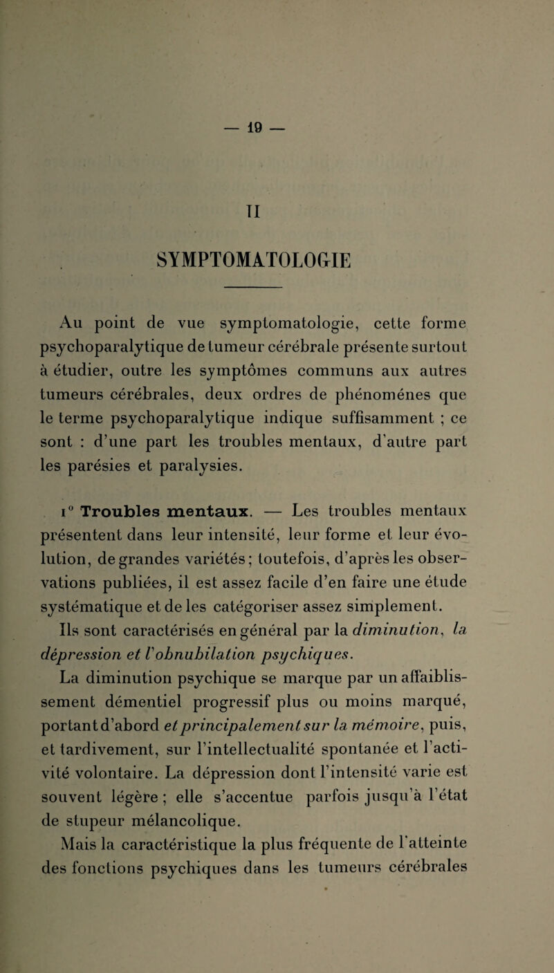 TI SYMPTOMATOLOGIE Au point de vue symptomatologie, cette forme psychoparalytique de tumeur cérébrale présente surtout à étudier, outre les symptômes communs aux autres tumeurs cérébrales, deux ordres de phénomènes que le terme psychoparalytique indique suffisamment ; ce sont : d’une part les troubles mentaux, d’autre part les parésies et paralysies. i° Troubles mentaux. — Les troubles mentaux présentent dans leur intensité, leur forme et leur évo¬ lution, de grandes variétés; toutefois, d’après les obser¬ vations publiées, il est assez facile d’en faire une étude systématique et de les catégoriser assez simplement. Ils sont caractérisés en général par la diminution, la dépression et Vobnubilation psychiques. La diminution psychique se marque par un affaiblis¬ sement démentiel progressif plus ou moins marqué, portant d’abord et principalement sur la mémoire, puis, et tardivement, sur l’intellectualité spontanée et l’acti¬ vité volontaire. La dépression dont l’intensité varie est souvent légère ; elle s’accentue parfois jusqu’à l’état de stupeur mélancolique. Mais la caractéristique la plus fréquente de 1 atteinte des fonctions psychiques dans les tumeurs cérébrales