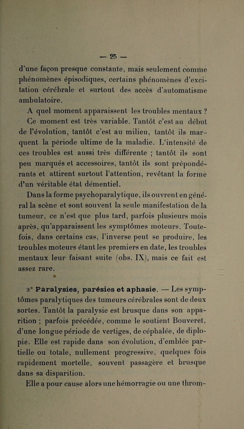 d’une façon presque constante, mais seulement comme phénomènes épisodiques, certains phénomènes d’exci¬ tation cérébrale et surtout des accès d’automatisme ambulatoire. A quel moment apparaissent les troubles mentaux ? Ce moment est très variable. Tantôt c’est au début de l’évolution, tantôt c’est au milieu, tantôt ils mar¬ quent la période ultime de la maladie. L’intensité de ces troubles est aussi très différente ; tantôt ils sont peu marqués et accessoires, tantôt ils sont prépondé¬ rants et attirent surtout l’attention, revêtant la forme d’un véritable état démentiel. Dans la forme psychoparalytique, ils ouvrent en géné¬ ral la scène et sont souvent la seule manifestation de la tumeur, ce n’est que plus tard, parfois plusieurs mois après, qu’apparaissent les symptômes moteurs. Toute¬ fois, dans certains cas, l’inverse peut se produire, les troubles moteurs étant les premiers en date, les troubles mentaux leur faisant suite (obs. IX), mais ce fait est assez rare. 2° Paralysies, parésies et aphasie. — Les symp¬ tômes paralytiques des tumeurs cérébrales sont de deux sortes. Tantôt la paralysie est brusque dans son appa¬ rition ; parfois précédée, comme le soutient Bouveret, d’une longue période de vertiges, de céphalée, de diplo¬ pie. Elle est rapide dans son évolution, d’emblée par¬ tielle ou totale, nullement progressive, quelques fois rapidement mortelle, souvent passagère et brusque dans sa disparition. Elle a pour cause alors une hémorragie ou une throm-