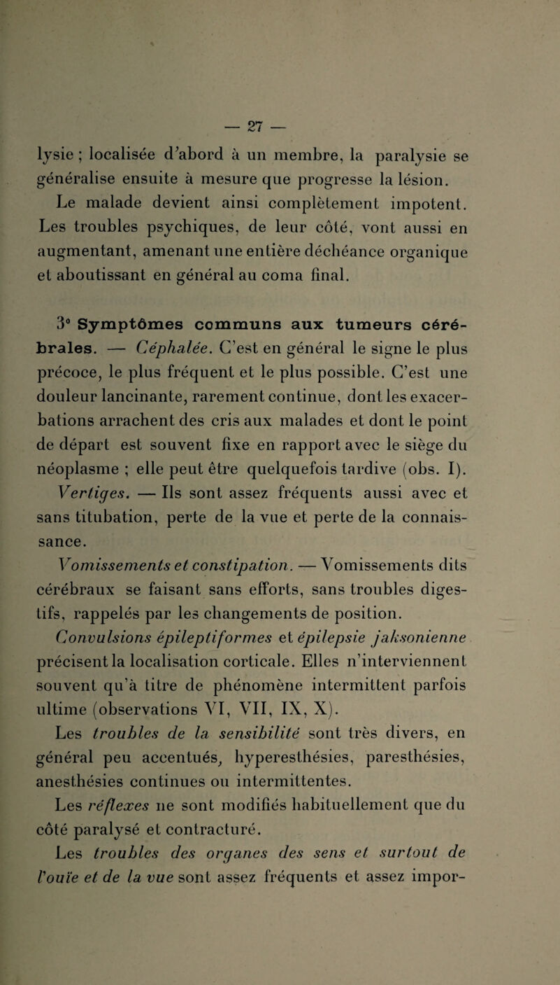 lysie ; localisée d’abord à un membre, la paralysie se généralise ensuite à mesure que progresse la lésion. Le malade devient ainsi complètement impotent. Les troubles psychiques, de leur côté, vont aussi en augmentant, amenant une entière déchéance organique et aboutissant en général au coma final. 3° Symptômes communs aux tumeurs céré¬ brales. — Céphalée. C’est en général le signe le plus précoce, le plus fréquent et le plus possible. C’est une douleur lancinante, rarement continue, dont les exacer¬ bations arrachent des cris aux malades et dont le point de départ est souvent fixe en rapport avec le siège du néoplasme ; elle peut être quelquefois tardive (obs. I). Verliges. — Ils sont assez fréquents aussi avec et sans titubation, perte de la vue et perte de la connais¬ sance. Vomissements et constipation. —Vomissements dits cérébraux se faisant sans efforts, sans troubles diges¬ tifs, rappelés par les changements de position. Convulsions épileptiformes et épilepsie jaksonienne précisent la localisation corticale. Elles n’interviennent souvent qu’à titre de phénomène intermittent parfois ultime (observations VI, VII, IX, X). Les troubles de la sensibilité sont très divers, en général peu accentués, hyperesthésies, paresthésies, anesthésies continues ou intermittentes. Les réflexes ne sont modifiés habituellement que du côté paralysé et contracturé. Les troubles des organes des sens et surtout de l'ouïe et de la vue sont assez fréquents et assez impor-