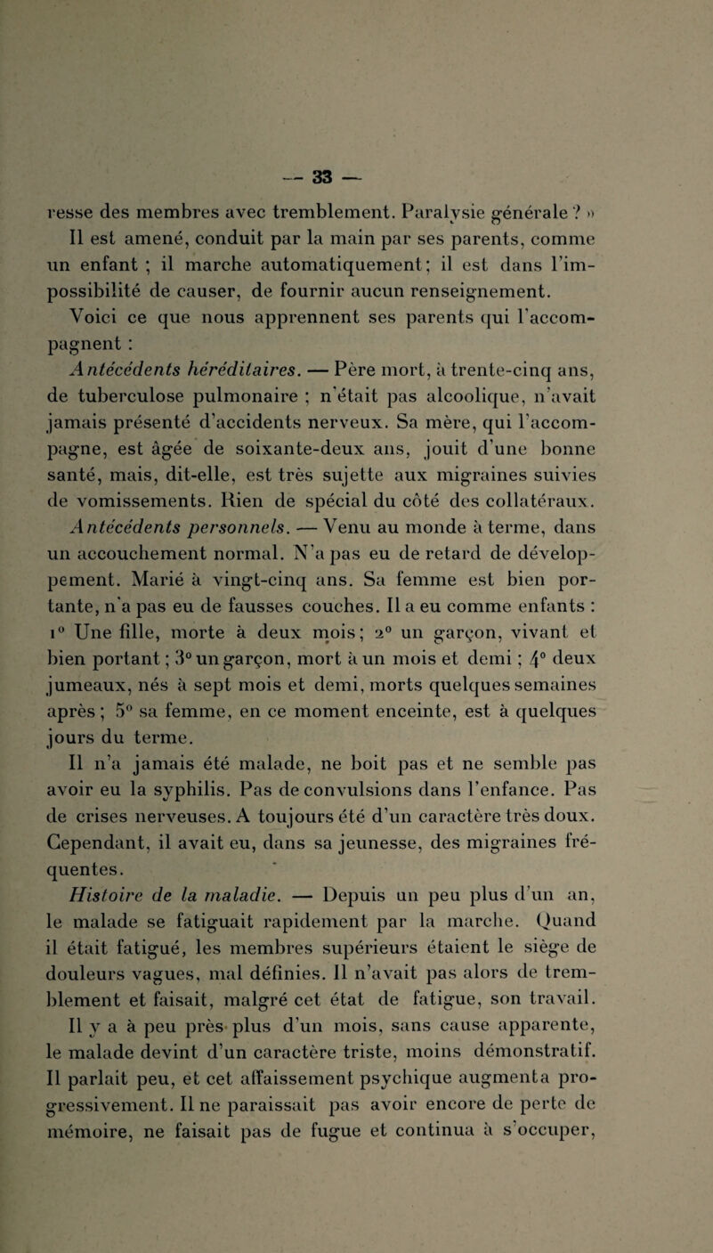 resse des membres avec tremblement. Paralysie générale? » Il est amené, conduit par la main par ses parents, comme un enfant ; il marche automatiquement; il est dans l’im¬ possibilité de causer, de fournir aucun renseignement. Voici ce que nous apprennent ses parents qui l'accom¬ pagnent : Antécédents héréditaires. — Père mort, à trente-cinq ans, de tuberculose pulmonaire ; n était pas alcoolique, n avait jamais présenté d’accidents nerveux. Sa mère, qui l'accom¬ pagne, est âgée de soixante-deux ans, jouit d’une bonne santé, mais, dit-elle, est très sujette aux migraines suivies de vomissements. Rien de spécial du côté des collatéraux. Antécédents personnels. — Venu au monde à terme, dans un accouchement normal. N’a pas eu de retard de dévelop¬ pement. Marié à vingt-cinq ans. Sa femme est bien por¬ tante, n'a pas eu de fausses couches. Il a eu comme enfants : i° Une fille, morte à deux mois; 20 un garçon, vivant et bien portant ; 3° un garçon, mort à un mois et demi ; 4° deux jumeaux, nés à sept mois et demi, morts quelques semaines après ; 5° sa femme, en ce moment enceinte, est à quelques jours du terme. Il n’a jamais été malade, ne boit pas et ne semble pas avoir eu la syphilis. Pas de convulsions dans l’enfance. Pas de crises nerveuses. A toujours été d’un caractère très doux. Cependant, il avait eu, dans sa jeunesse, des migraines fré¬ quentes. Histoire de la maladie. — Depuis un peu plus d’un an, le malade se fatiguait rapidement par la marche. Quand il était fatigué, les membres supérieurs étaient le siège de douleurs vagues, mal définies. Il n’avait pas alors de trem¬ blement et faisait, malgré cet état de fatigue, son travail. Il y a à peu près* plus d’un mois, sans cause apparente, le malade devint d’un caractère triste, moins démonstratif. Il parlait peu, et cet affaissement psychique augmenta pro¬ gressivement. Il ne paraissait pas avoh’ encore de perte de mémoire, ne faisait pas de fugue et continua à s occuper,