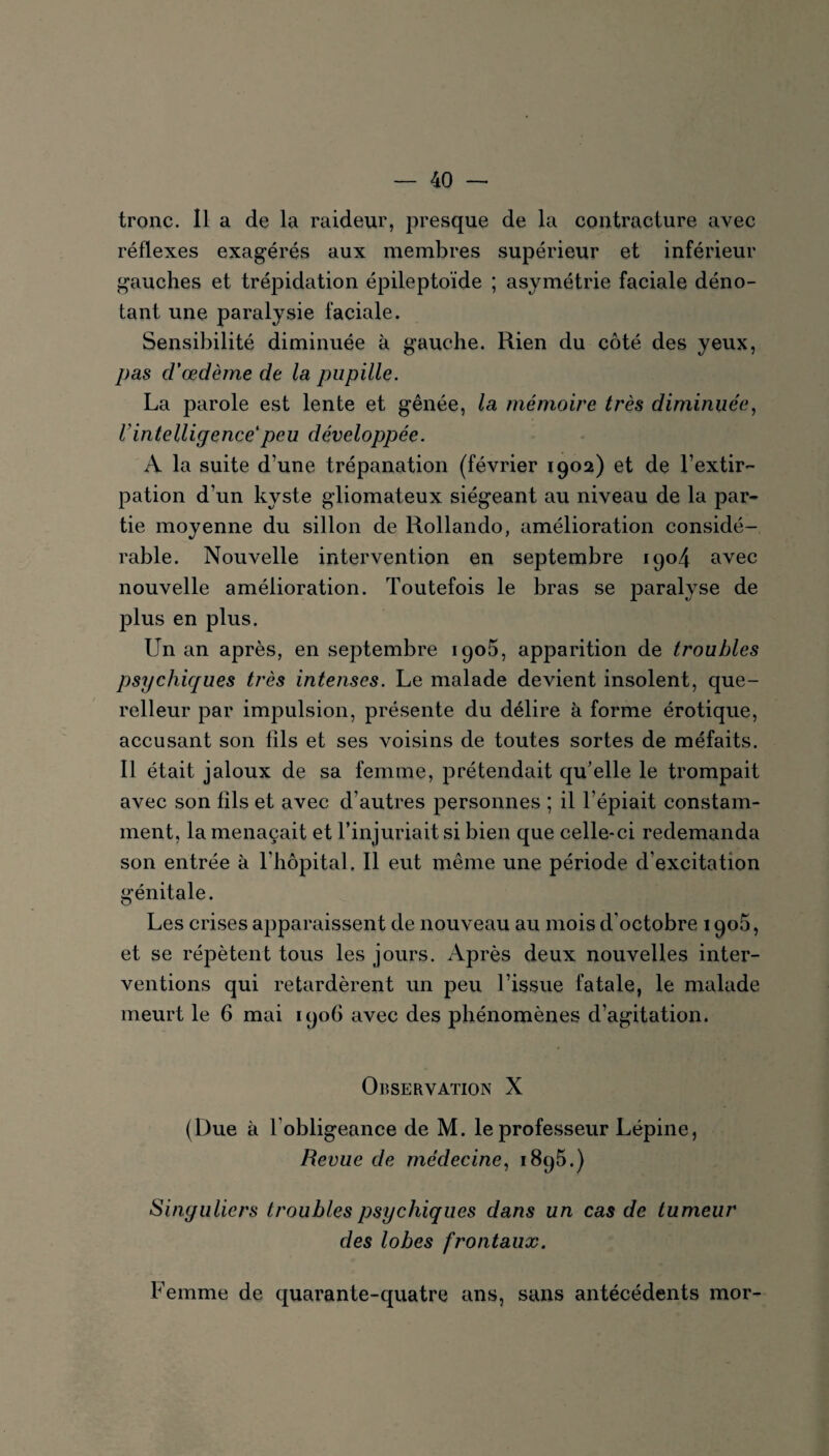 tronc. Il a de la raideur, presque de la contracture avec réflexes exagérés aux membres supérieur et inférieur gauches et trépidation épileptoïde ; asymétrie faciale déno¬ tant une paralysie faciale. Sensibilité diminuée à gauche. Rien du côté des yeux, pas d'œdème de la pupille. La parole est lente et gênée, la mémoire très diminuée, l'intelligence'peu développée. A la suite d’une trépanation (février 1902) et de l’extir¬ pation d’un kyste gliomateux siégeant au niveau de la par¬ tie moyenne du sillon de Rollando, amélioration considé¬ rable. Nouvelle intervention en septembre 1904 avec nouvelle amélioration. Toutefois le bras se paralyse de plus en plus. Un an après, en septembre 1905, apparition de troubles psychiques très intenses. Le malade devient insolent, que¬ relleur par impulsion, présente du délire à forme érotique, accusant son fils et ses voisins de toutes sortes de méfaits. Il était jaloux de sa femme, prétendait qu’elle le trompait avec son fils et avec d’autres personnes ; il l’épiait constam¬ ment, la menaçait et l’injuriait si bien que celle-ci redemanda son entrée à l’hôpital. Il eut même une période d’excitation génitale. Les crises apparaissent de nouveau au mois d'octobre iqoô, et se répètent tous les jours. Après deux nouvelles inter¬ ventions qui retardèrent un peu l’issue fatale, le malade meurt le 6 mai 1906 avec des phénomènes d’agitation. Observation X (Due à l’obligeance de M. le professeur Lépine, Revue de médecine, 1895.) Singuliers troubles psychiques dans un cas de tumeur des lobes frontaux. Femme de quarante-quatre ans, sans antécédents mor-