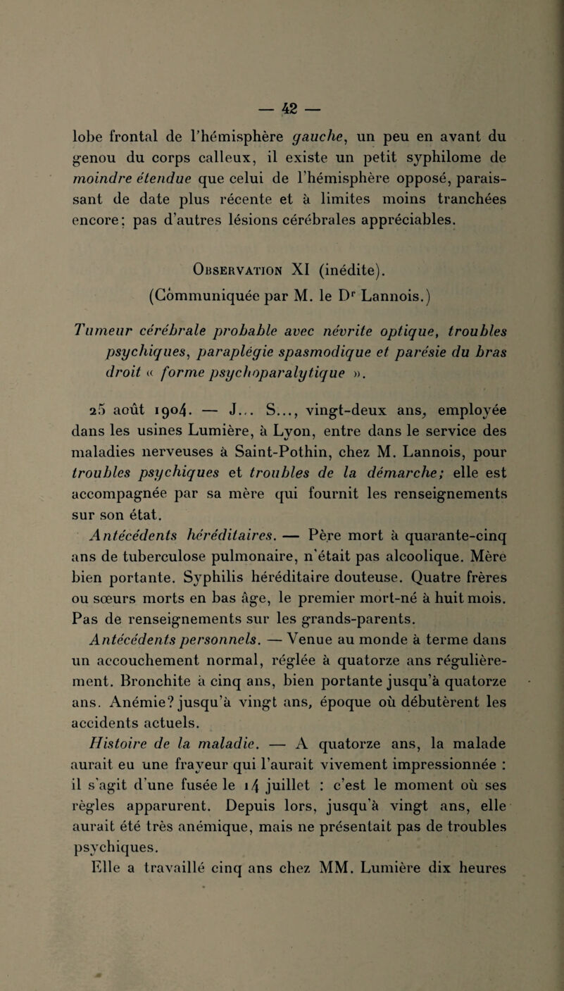 lobe frontal de l'hémisphère gauche, un peu en avant du genou du corps calleux, il existe un petit syphilome de moindre étendue que celui de l’hémisphère opposé, parais¬ sant de date plus récente et à limites moins tranchées encore; pas d’autres lésions cérébrales appréciables. Observation XI (inédite). (Communiquée par M. le Dr Lannois.) Tumeur cérébrale probable avec névrite optique, troubles psychiques, paraplégie spasmodique et parésie du bras droit « forme psychoparalytique ». 25 août 1904. — J... S..., vingt-deux ans., employée dans les usines Lumière, à Lvon, entre dans le service des maladies nerveuses à Saint-Pothin, chez M. Lannois, pour troubles psychiques et troubles de la démarche; elle est accompagnée par sa mère qui fournit les renseignements sur son état. Antécédents héréditaires. — Père mort à quarante-cinq ans de tuberculose pulmonaire, n’était pas alcoolique. Mère bien portante. Syphilis héréditaire douteuse. Quatre frères ou sœurs morts en bas âge, le premier mort-né à huit mois. Pas de renseignements sur les grands-parents. Antécédents personnels. — Venue au monde à terme dans un accouchement normal, réglée à quatorze ans régulière¬ ment. Bronchite à cinq ans, bien portante jusqu’à quatorze ans. Anémie? jusqu’à vingt ans, époque où débutèrent les accidents actuels. Histoire de la maladie. — A quatorze ans, la malade aurait eu une frayeur qui l’aurait vivement impressionnée : il s'agit d’une fusée le 14 juillet : c’est le moment où ses règles apparurent. Depuis lors, jusqu’à vingt ans, elle aurait été très anémique, mais ne présentait pas de troubles psychiques. Elle a travaillé cinq ans chez MM. Lumière dix heures