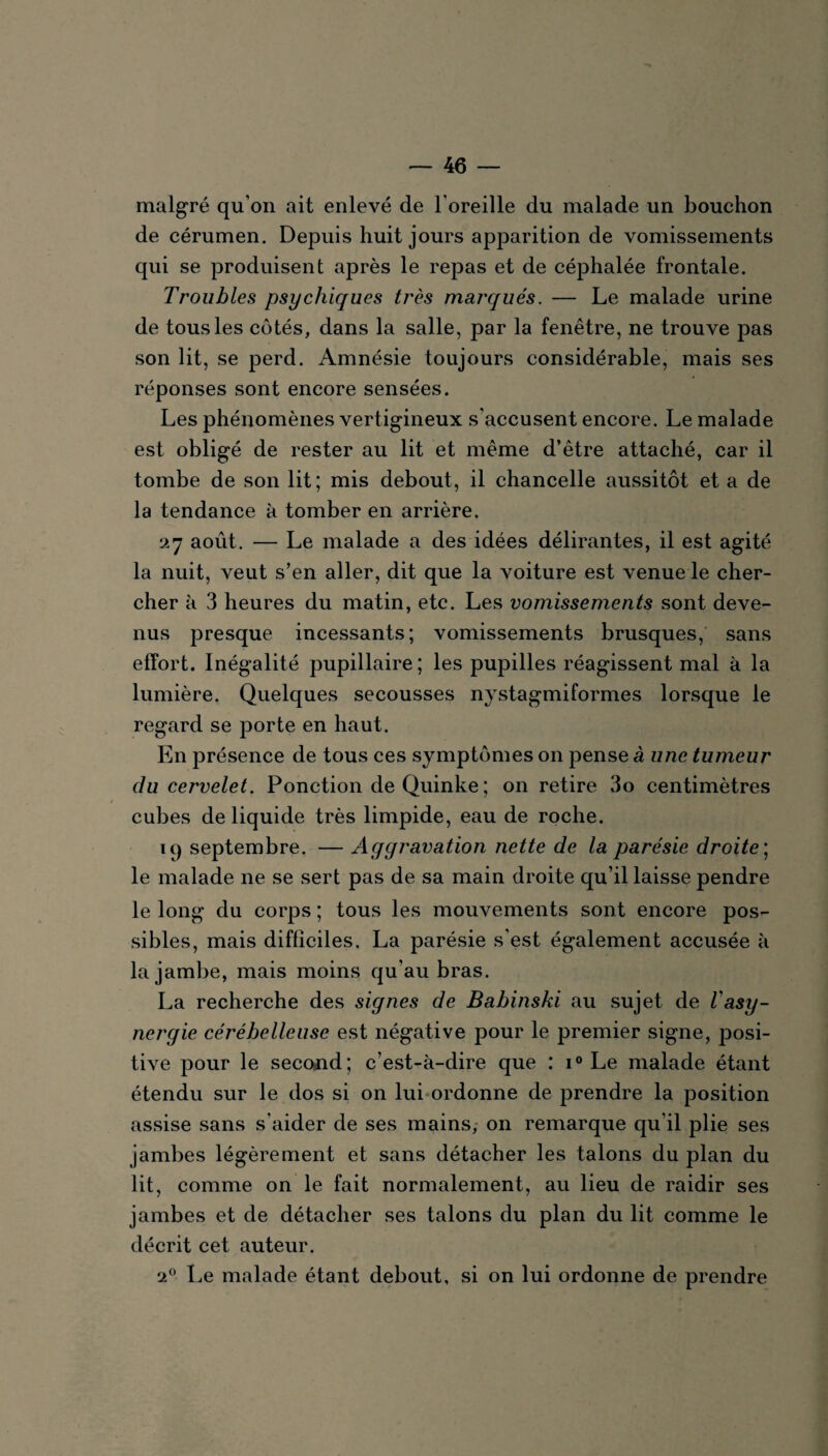 malgré qu on ait enlevé de l’oreille du malade un bouchon de cérumen. Depuis huit jours apparition de vomissements qui se produisent après le repas et de céphalée frontale. Troubles psychiques très marqués. — Le malade urine de tous les côtés, dans la salle, par la fenêtre, ne trouve pas son lit, se perd. Amnésie toujours considérable, mais ses réponses sont encore sensées. Les phénomènes vertigineux s'accusent encore. Le malade est obligé de rester au lit et même d’être attaché, car il tombe de son lit; mis debout, il chancelle aussitôt et a de la tendance k tomber en arrière. 27 août. — Le malade a des idées délirantes, il est agité la nuit, veut s’en aller, dit que la voiture est venue le cher¬ cher k 3 heures du matin, etc. Les vomissements sont deve¬ nus presque incessants; vomissements brusques, sans effort. Inégalité pupillaire; les pupilles réagissent mal k la lumière. Quelques secousses nystagmiformes lorsque le regard se porte en haut. En présence de tous ces symptômes on pense à une tumeur du cervelet. Ponction de Quinke ; on retire 3o centimètres cubes de liquide très limpide, eau de roche. 19 septembre. — Aggravation nette de la parésie droite ; le malade ne se sert pas de sa main droite qu’il laisse pendre le long du corps ; tous les mouvements sont encore pos¬ sibles, mais difficiles. La parésie s’est également accusée à la jambe, mais moins qu’au bras. La recherche des signes de Babinski au sujet de l'asy- nergie cérébelleuse est négative pour le premier signe, posi¬ tive pour le second; c’est-à-dire que : i° Le malade étant étendu sur le dos si on lui ordonne de prendre la position assise sans s'aider de ses mains, on remarque qu’il plie ses jambes légèrement et sans détacher les talons du plan du lit, comme on le fait normalement, au lieu de raidir ses jambes et de détacher ses talons du plan du lit comme le décrit cet auteur. 20 Le malade étant debout, si on lui ordonne de prendre