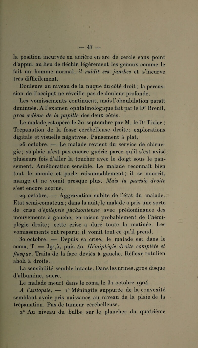 la position incurvée en arrière en arc de cercle sans point d’appui, au lieu de fléchir légèrement les genoux comme le fait un homme normal, il raidit ses jambes et s'incurve très difficilement. Douleurs au niveau de la nuque du côté droit; la percus¬ sion de l’occiput ne réveille pas de douleur profonde. Les vomissements continuent, mais l’obnubilation paraît diminuée. A l’examen ophtalmologique fait par le Dr Brenil, gros œdème de la pupille des deux côtés. Le malade est opéré le 3o septembre par M. le Dr Tixier : Trépanation de la fosse cérébelleuse droite; explorations digitale et visuelle négatives. Pansement à plat. 26 octobre. — Le malade revient du service de chirur¬ gie ; sa plaie n’est pas encore guérie j)arce qu’il s'est avisé plusieurs fois d’aller la toucher avec le doigt sous le pan¬ sement. Amélioration sensible. Le malade reconnaît bien tout le monde et parle raisonnablement; il se nourrit, mange et ne vomit presque plus. Mais la parésie droite s’est encore accrue. 29 octobre. — Aggravation subite de l’état du malade. Etat semi-comateux; dans la nuit,le malade a pris une sorte de crise d'épilepsie jacksonienne avec prédominance des mouvements à gauche, en raison probablement de l’hémi¬ plégie droite; cette crise a duré toute la matinée. Les vomissements ont reparu; il vomit tout ce qu’il prend. 30 octobre. — Depuis sa crise, le malade est dans le coma. T. = 39°,5, puis 4°- Hémiplégie droite complète et flasque. Traits de la face déviés à gauche. Réflexe rotulien aboli à droite. La sensibilité semble intacte. Dans les urines, gros disque d’albumine, sucre. Le malade meurt dans le coma le 3i octobre 1904. A /’autopsie. — i° Méningite suppurée de la convexité semblant avoir pris naissance au niveau de la plaie de la trépanation. Pas de tumeur cérébelleuse. 20 Au niveau du bulbe sur le plancher du quatrième