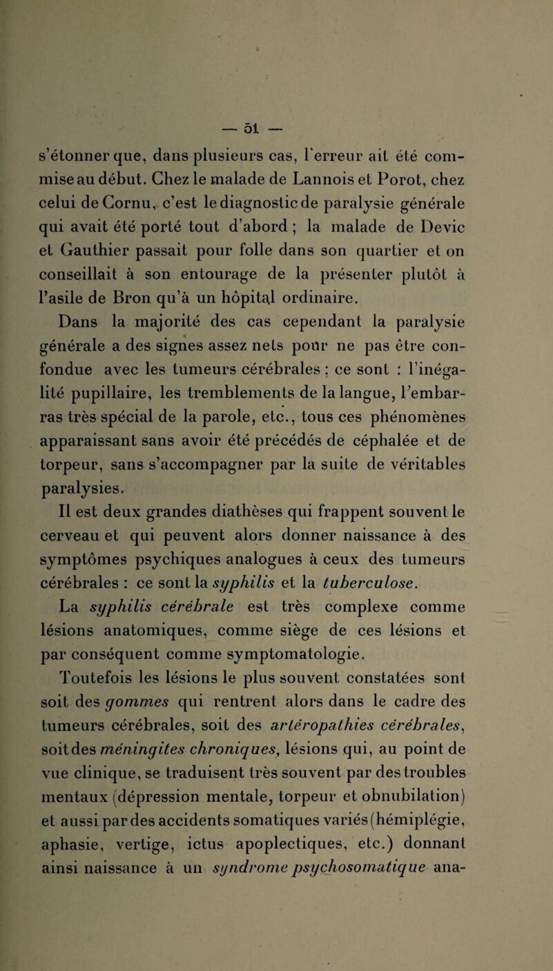 L — 51 — s’étonner que, dans plusieurs cas, l'erreur ait été com¬ mise au début. Chez le malade de Lannois et Porot, chez celui de Cornu, c’est le diagnostic de paralysie générale qui avait été porté tout d’abord ; la malade de Dévie et Gauthier passait pour folle dans son quartier et on conseillait à son entourage de la présenter plutôt à l’asile de Bron qu’à un hôpital ordinaire. Dans la majorité des cas cependant la paralysie générale a des signes assez nets pour ne pas être con¬ fondue avec les tumeurs cérébrales : ce sont : l’iné^a- o lité pupillaire, les tremblements de la langue, l’embar¬ ras très spécial de la parole, etc., tous ces phénomènes apparaissant sans avoir été précédés de céphalée et de torpeur, sans s’accompagner par la suite de véritables paralysies. Il est deux grandes diathèses qui frappent souvent le cerveau et qui peuvent alors donner naissance à des symptômes psychiques analogues à ceux des tumeurs cérébrales : ce sont la syphilis et la tuberculose. La syphilis cérébrale est très complexe comme lésions anatomiques, comme siège de ces lésions et par conséquent comme symptomatologie. Toutefois les lésions le plus souvent constatées sont soit des gommes qui rentrent alors dans le cadre des tumeurs cérébrales, soit des artéropathies cérébrales, soit des méningites chroniques, lésions qui, au point de vue clinique, se traduisent très souvent par des troubles mentaux (dépression mentale, torpeur et obnubilation) et aussi par des accidents somatiques variés (hémiplégie, aphasie, vertige, ictus apoplectiques, etc.) donnant ainsi naissance à un syndrome psychosomatique ana-