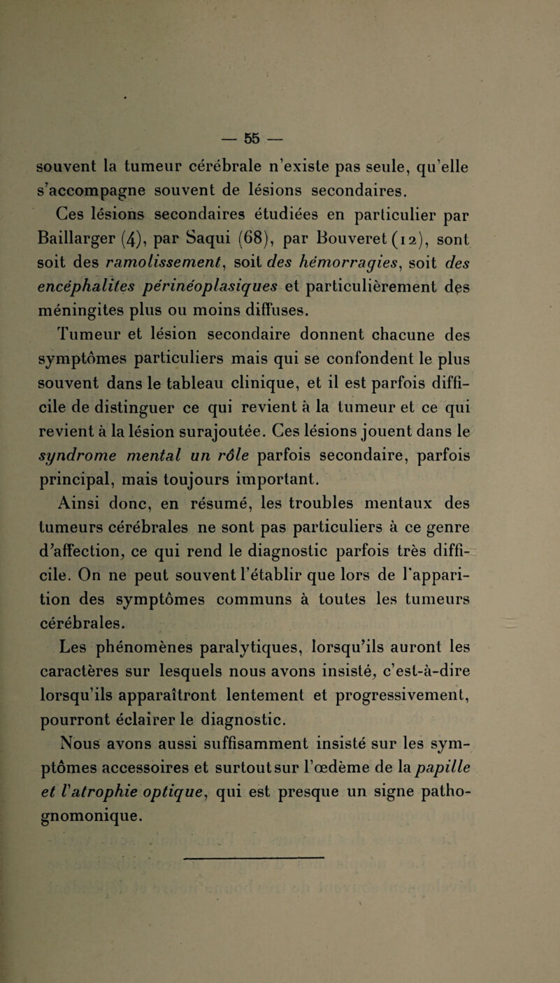 souvent la tumeur cérébrale n’existe pas seule, qu elle s’accompagne souvent de lésions secondaires. Ces lésions secondaires étudiées en particulier par Baillarger (4), par Saqui (68), par Bouveret (i2), sont soit des ramolissement, soit des hémorragies, soit des encéphalites périnéoplasiques et particulièrement des méningites plus ou moins diffuses. Tumeur et lésion secondaire donnent chacune des symptômes particuliers mais qui se confondent le plus souvent dans le tableau clinique, et il est parfois diffi¬ cile de distinguer ce qui revient à la tumeur et ce qui revient à la lésion surajoutée. Ces lésions jouent dans le syndrome mental un rôle parfois secondaire, parfois principal, mais toujours important. Ainsi donc, en résumé, les troubles mentaux des tumeurs cérébrales ne sont pas particuliers à ce genre d’affection, ce qui rend le diagnostic parfois très diffi¬ cile. On ne peut souvent l’établir que lors de l'appari¬ tion des symptômes communs à toutes les tumeurs cérébrales. Les phénomènes paralytiques, lorsqu’ils auront les caractères sur lesquels nous avons insisté, c’est-à-dire lorsqu’ils apparaîtront lentement et progressivement, pourront éclairer le diagnostic. Nous avons aussi suffisamment insisté sur les sym¬ ptômes accessoires et surtout sur l’œdème de la papille et Vatrophie optique, qui est presque un signe patho¬ gnomonique.