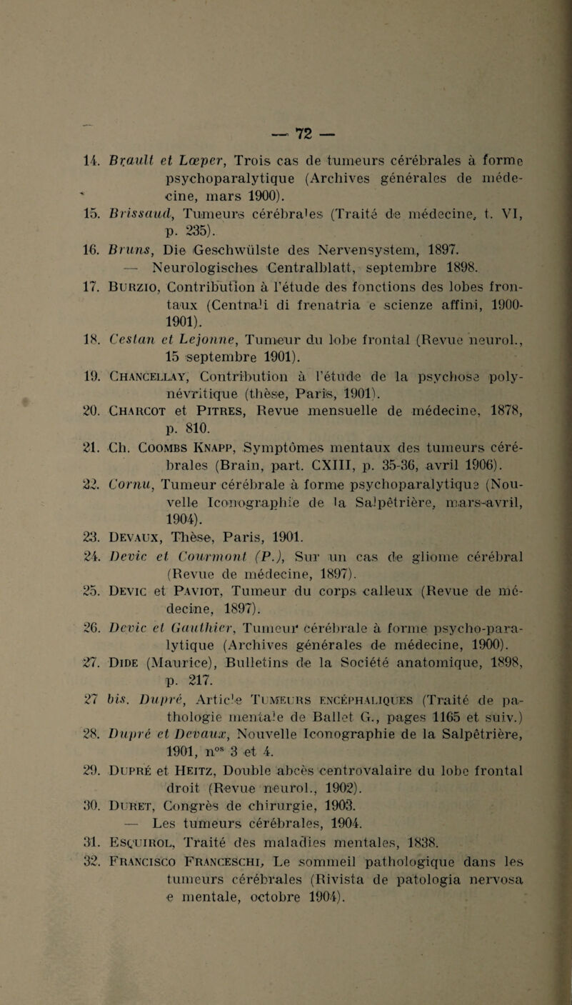 14. Br.ault et Lœper, Trois cas de tumeurs cérébrales à forme psychoparalytique (Archives générales de méde¬ cine, mars 1900). 15. Brissaud, Tumeurs cérébrales (Traité de médecine, t. VI, p. 235). 16. Bruns, Die Geschwiilste des Nervensystem, 1897. — Neurologisches Centralblatt, septembre 1898. 17. Burzio, Contribution à l’étude des fonctions des lobes fron¬ taux (CentriaH di frenatria e scienze affini, 1900- 1901). 18. Cestan et Lejonne, Tumeur du lobe frontal (Revue neurol., 15 septembre 1901). 19. Chancellay, Contribution à l’étude de la psychose poly- névritique (thèse, Parte, 1901). 20. Charcot et Pitres, Revue mensuelle de médecine, 1878, p. 810. 21. Cli. Coombs Knapp, Symptômes mentaux des tumeurs céré¬ brales (Brain, part. CXIII, p. 35-36, avril 1906). 22. Cornu, Tumeur cérébrale à forme psychoparalytique (Nou¬ velle Iconographie de la Salpêtrière, mars-avril, 1904). 23. Devaux, Thèse, Paris, 1901. 24. Dévie et Courmont (P.), Sur un cas de gliome cérébral (Revue de médecine, 1897). 25. Devic et Paviot, Tumeur du corps calleux (Revue de mé¬ decine, 1897). 26. Devic et Gauthier, Tumeur cérébrale à forme psycho-para- lytique (Archives générales de médecine, 1900). 27. Dide (Maurice), Bulletins de la Société anatomique, 1898, p. 217. 27 bis. Dupré, Article Tumeurs encéphaliques (Traité de pa¬ thologie mentale de Ballet G., pages 1165 et suiv.) 28. Dupré et Devaux, Nouvelle Iconographie de la Salpêtrière, 1901, nos 3 et 4. 29. Dupré et Heitz, Double abcès centrovalaire du lobe frontal droit (Revue neurol., 1902). 30. Duret, Congrès de chirurgie, 1903. — Les tumeurs cérébrales, 1904. _ 31. Esqtjirol, Traité des maladies mentales, 1838. 32. Francisco Franceschi, Le sommeil pathologique dans les tumeurs cérébrales (Rivista de patologia nervosa e mentale, octobre 1904). w •> '-•J -