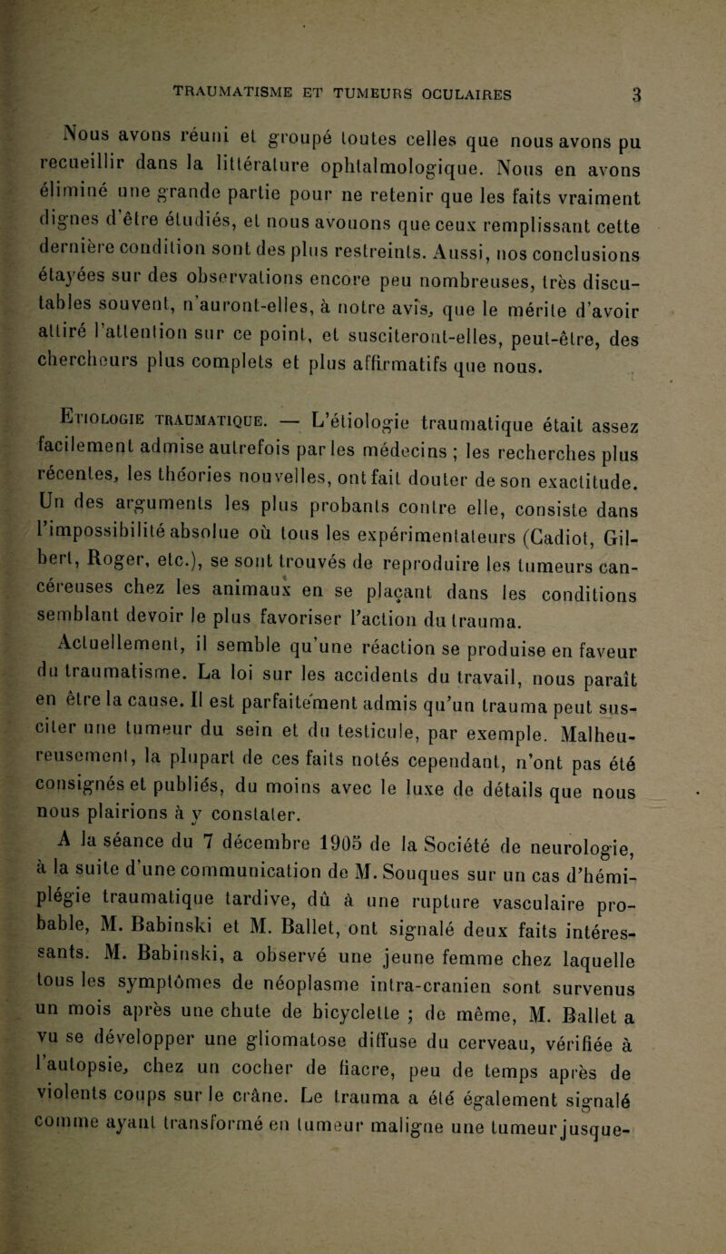 Nous avons réuni et groupé toutes celles que nous avons pu îecueillii dans la littérature ophtalmologique. Nous en avons éliminé une grande partie pour ne retenir que les faits vraiment dignes d être étudiés, et nous avouons que ceux remplissant cette dernière condition sont des plus restreints. Aussi, nos conclusions étayées sur des observations encore peu nombreuses, très discu¬ tables souvent, n auront-elles, à notre avis., que le mérite d’avoir attiré l’atlenlion sur ce point, et susciteront-elles, peut-être, des chercheurs plus complets et plus affirmatifs que nous. Etiologie traumatique. — L’étiologie traumatique était assez facilement admise autrefois par les médecins ; les recherches plus récentes, les théories nouvelles, ont fait douter de son exactitude. Un des arguments les plus probants contre elle, consiste dans l’impossibilité absolue où tous les expérimentateurs (Gadiot, Gil¬ bert, Roger, etc.), se sont trouvés de reproduire les tumeurs can¬ céreuses chez les animaux en se plaçant dans les conditions semblant devoir le plus favoriser l’action dutrauma. Actuellement, il semble qu une réaction se produise en faveur du traumatisme. La loi sur les accidents du travail, nous paraît en être la cause. Il est parfaitement admis qu’un trauma peut sus¬ citer une tumeur du sein et du testicule, par exemple. Malheu¬ reusement, la plupart de ces faits notés cependant, n’ont pas été consignés et publiés, du moins avec le luxe de détails que nous nous plairions à y constater. A la séance du 7 décembre 1905 de la Société de neurologie, à la suite d’une communication de M. Souques sur un cas d’hémi¬ plégie traumatique tardive, dû à une rupture vasculaire pro¬ bable, M. Babinski et M. Ballet, ont signalé deux faits intéres¬ sants. M. Babinski, a observé une jeune femme chez laquelle tous les symptômes de néoplasme intra-cranien sont survenus un mois après une chute de bicyclette ; de même, M. Ballet a vu se développer une gliomatose diffuse du cerveau, vérifiée à l’autopsie, chez un cocher de fiacre, peu de temps après de violents coups sur le crâne. Le trauma a été également signalé comme ayant transformé en tumeur maligne une tumeur jusque-