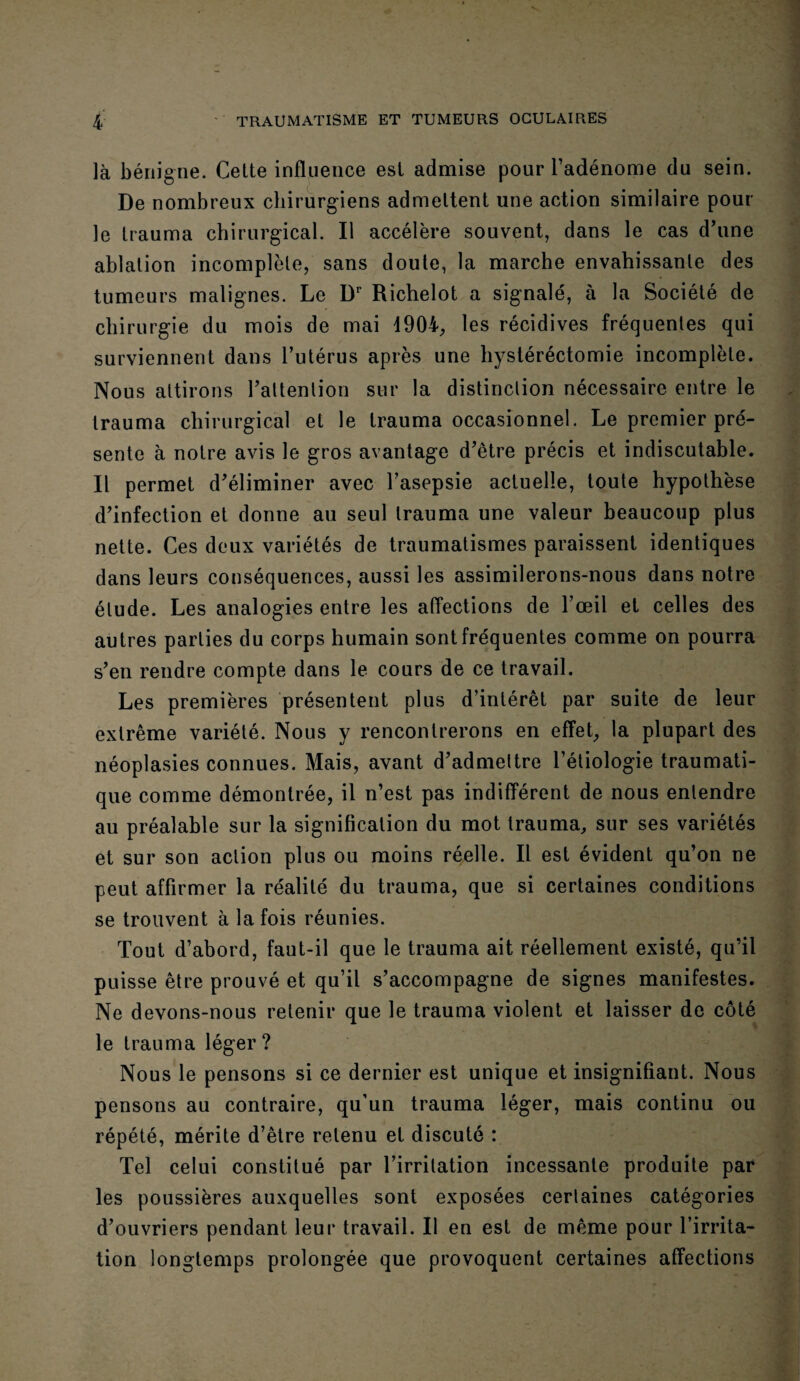 là bénigne. Cette influence est admise pour l’adénome du sein. De nombreux chirurgiens admettent une action similaire poul¬ ie trauma chirurgical. Il accélère souvent, dans le cas d'une ablation incomplète, sans doute, la marche envahissante des tumeurs malignes. Le Dr Richelot a signalé, à la Société de chirurgie du mois de mai 4904, les récidives fréquentes qui surviennent dans l’utérus après une hystéréctomie incomplète. Nous attirons l'attention sur la distinction nécessaire entre le trauma chirurgical et le trauma occasionnel. Le premier pré¬ sente à notre avis le gros avantage d'être précis et indiscutable. Il permet d'éliminer avec l’asepsie actuelle, toute hypothèse d’infection et donne au seul trauma une valeur beaucoup plus nette. Ces deux variétés de traumatismes paraissent identiques dans leurs conséquences, aussi les assimilerons-nous dans notre élude. Les analogies entre les affections de l'œil et celles des autres parties du corps humain sont fréquentes comme on pourra s’en rendre compte dans le cours de ce travail. Les premières présentent plus d’intérêt par suite de leur extrême variété. Nous y rencontrerons en effet, la plupart des néoplasies connues. Mais, avant d'admettre l’étiologie traumati¬ que comme démontrée, il n’est pas indifférent de nous entendre au préalable sur la signification du mot trauma, sur ses variétés et sur son action plus ou moins réelle. Il est évident qu’on ne peut affirmer la réalité du trauma, que si certaines conditions se trouvent à la fois réunies. Tout d’abord, faut-il que le trauma ait réellement existé, qu’il puisse être prouvé et qu’il s’accompagne de signes manifestes. Ne devons-nous retenir que le trauma violent et laisser de côté le trauma léger? Nous le pensons si ce dernier est unique et insignifiant. Nous pensons au contraire, qu’un trauma léger, mais continu ou répété, mérite d’être retenu et discuté : Tel celui constitué par l’irritation incessante produite par les poussières auxquelles sont exposées certaines catégories d’ouvriers pendant leur travail. Il en est de même pour l’irrita¬ tion longtemps prolongée que provoquent certaines affections