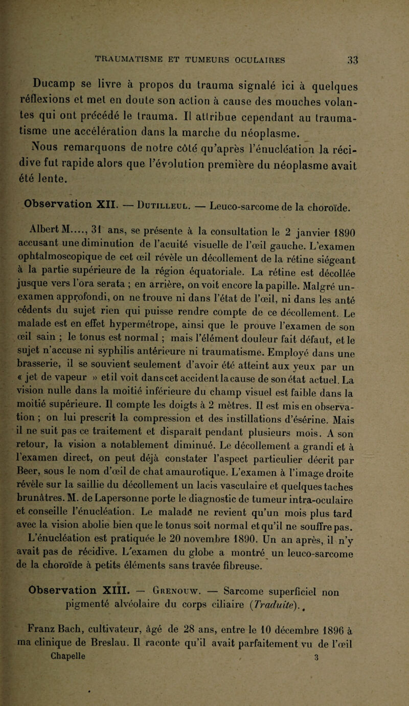 Ducamp se livre à propos du trauma signalé ici à quelques réflexions et met en doute son action à cause des mouches volan¬ tes qui ont précédé le Irauma. Il atlribue cependant au trauma¬ tisme une accélération dans la marche du néoplasme. Nous remarquons de notre côté qu’après l’énucléation la réci¬ dive fut rapide alors que l’évolution première du néoplasme avait été lente. Observation XII. — Dutilleul. — Leuco-sarcome de la choroïde. Albert M...., 31 ans, se présente à la consultation le 2 janvier 1890 accusant une diminution de l’acuité visuelle de l’œil gauche. L’examen ophtalmoscopique de cet œil révèle un décollement de la rétine siégeant à la partie supérieure de la région équatoriale. La rétine est décollée jusque vers 1 ora serata ; en arrière, on voit encore la papille. Malgré un- examen approfondi, on ne trouve ni dans l’état de l’œil, ni dans les anté cédents du sujet rien qui puisse rendre compte de ce décollement. Le malade est en effet hypermétrope, ainsi que le prouve l’examen de son œil sain ; le tonus est normal ; mais l’élément douleur fait défaut, et le sujet n’accuse ni syphilis antérieure ni traumatisme. Employé dans une brasserie, il se souvient seulement d’avoir été atteint aux yeux par un « jet de vapeur » et il voit dans cet accident la cause de son état actuel. La vision nulle dans la moitié inférieure du champ visuel est faible dans la moitié supérieure. Il compte les doigts a 2 métrés. II est mis en observa¬ tion ; on lui prescrit la compression et des instillations d’ésérine. Mais il ne suit pas ce traitement et disparaît pendant plusieurs mois. A son retour, la vision a notablement diminué. Le décollement a grandi et à 1 examen direct, on peut déjà constater l’aspect particulier décrit par Beer, sous le nom d’œil de chat amaurotique. L’examen à l’image droite révèle sur la saillie du décollement un lacis vasculaire et quelques taches brunâtres. M. de Lapersonne porte le diagnostic de tumeur intra-oculaire et conseille l’énucléation. Le maladé ne revient qu’un mois plus tard avec la vision abolie bien que le tonus soit normal et qu’il ne souffre pas. L’énucléation est pratiquée le 20 novembre 1890. Un an après, il n’y avait pas de récidive. L'examen du globe a montré un leuco-sarcome de la choroïde à petits éléments sans travée fibreuse. Observation XIII. — Grenouw. — Sarcome superficiel non pigmenté alvéolaire du corps ciliaire (Traduite). t Franz Bach, cultivateur, âgé de 28 ans, entre le 10 décembre 1896 à ma clinique de Breslau. Il raconte qu’il avait parfaitement vu de l’œil Chapelle , 3