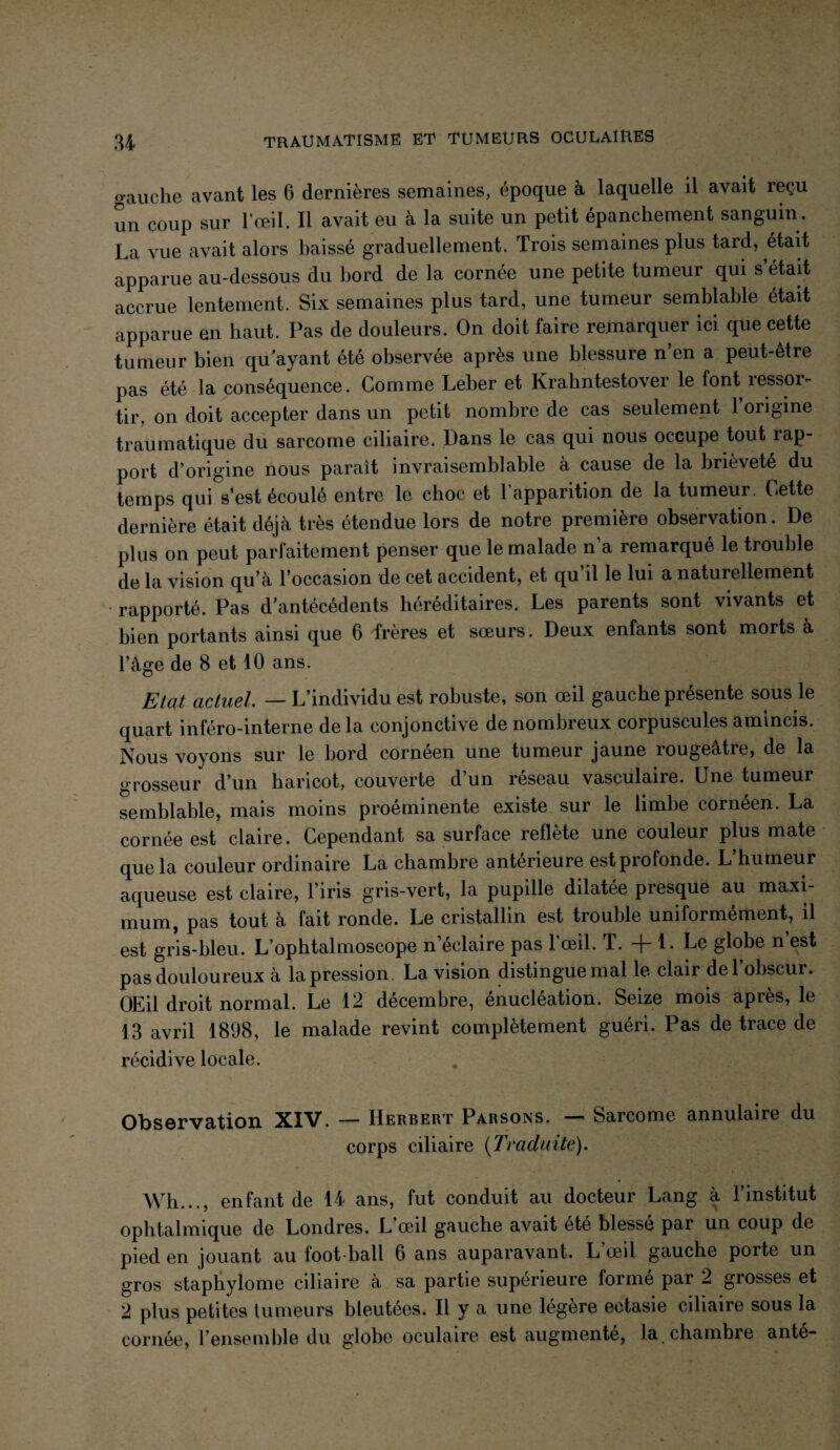 gauche avant les 6 dernières semaines, époque à laquelle il avait reçu un coup sur l’œil. Il avait eu à la suite un petit épanchement sanguin . La vue avait alors baissé graduellement. Trois semaines plus tard, était apparue au-dessous du bord de la cornée une petite tumeur qui s’était accrue lentement. Six semaines plus tard, une tumeur semblable était apparue en haut. Pas de douleurs. On doit faire remarquer ici que cette tumeur bien qu ayant été observée après une blessure n’en a peut-être pas été la conséquence. Comme Leber et Krahntestover le font ressor¬ tir. on doit accepter dans un petit nombre de cas seulement l’origme traumatique du sarcome ciliaire. Dans le cas qui nous occupe tout rap¬ port d’origine nous paraît invraisemblable à cause de la brièveté du temps qui s’est écoulé entre le choc et l’apparition de la tumeur. Cette dernière était déjà très étendue lors de notre première observation. De plus on peut parfaitement penser que le malade n’a remarqué le trouble de la vision qu’à l’occasion de cet accident, et qu il le lui a naturellement rapporté. Pas d’antécédents héréditaires. Les parents sont vivants et bien portants ainsi que 6 frères et sœurs. Deux enfants sont morts à l’âge de 8 et 10 ans. Etat actuel. — L’individu est robuste, son œil gauche présente sous le quart inféro-interne de la conjonctive de nombreux corpuscules amincis. Nous voyons sur le bord cornéen une tumeur jaune rougeâtre, de la grosseur d’un haricot, couverte d’un réseau vasculaire. Une tumeur semblable, mais moins proéminente existe sur le limbe cornéen. La cornée est claire. Cependant sa surface reflète une couleur plus mate que la couleur ordinaire La chambre antérieure est profonde. L’humeur aqueuse est claire, l ins gris-vert, la pupille dilatée piesque au maxi¬ mum, pas tout à fait ronde. Le cristallin est trouble uniformément, il est gris-bleu. L’ophtalmoscope n’éclaire pas l’œil. T. -f-1. Le globe n est pas douloureux à la pression. La vision distingue mal le clair de l’obscur. OEil droit normal. Le 12 décembre, énucléation. Seize mois après, le 13 avril 1898, le malade revint complètement guéri. Pas de trace de récidive locale. Observation XIV. — Herbert Parsons. — Sarcome annulaire du corps ciliaire {Traduite). Wh..., enfant de 14 ans, fut conduit au docteur Lang à l’institut ophtalmique de Londres. L’œil gauche avait été blessé par un coup de pied en jouant au foot ball 6 ans auparavant. L œil gauche porte un gros staphylome ciliaire à sa partie supérieure forme par 2 giosses et 2 plus petites tumeurs bleutées. Il y a une légère ectasie ciliaire sous la cornée, l’ensemble du globe oculaire est augmenté, la . chambre anté-