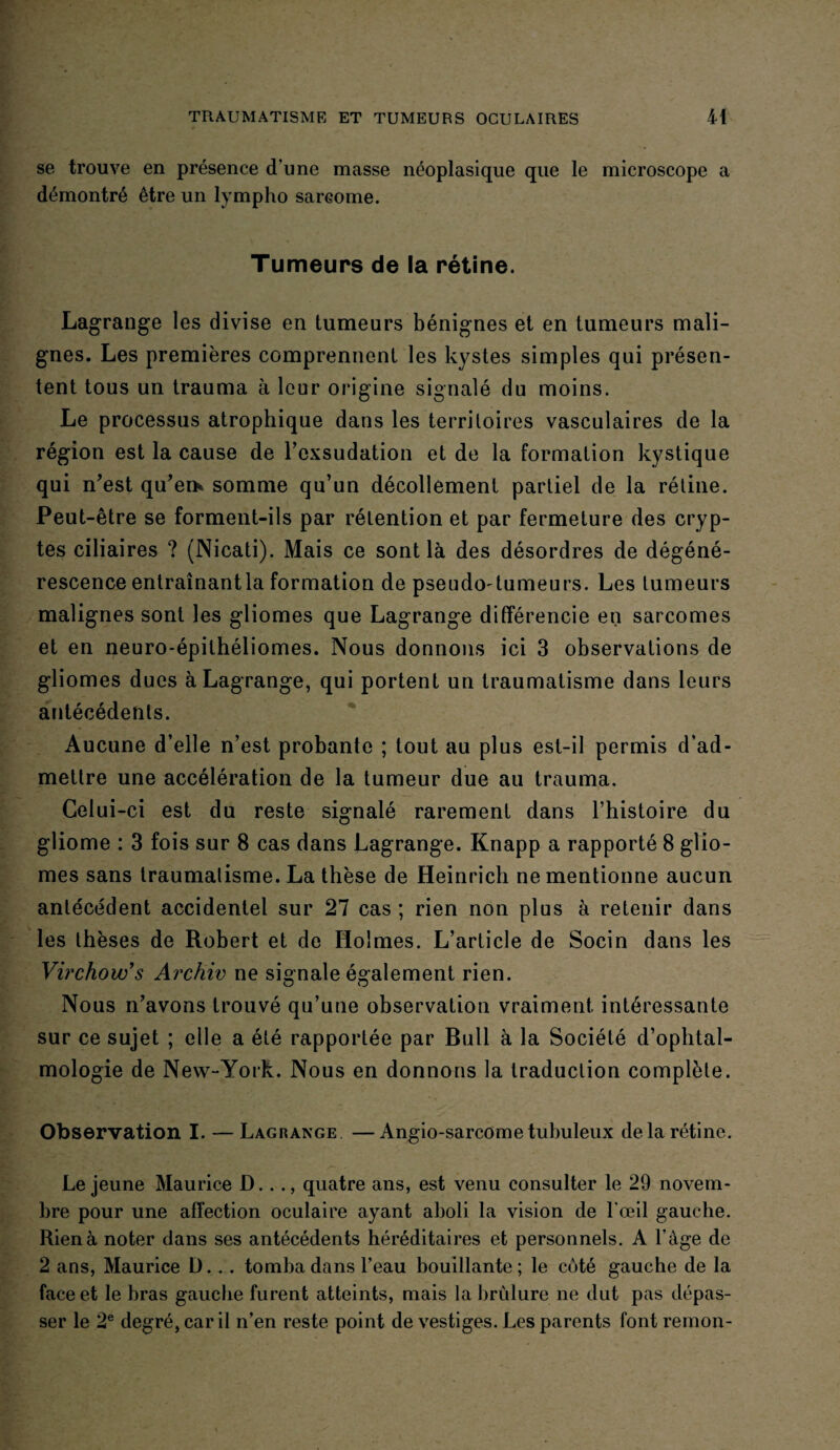 se trouve en présence d'une masse néoplasique que le microscope a démontré être un lympho sarcome. Tumeurs de la rétine. Lagrange les divise en tumeurs bénignes et en tumeurs mali¬ gnes. Les premières comprennent les kystes simples qui présen¬ tent tous un trauma à leur origine signalé du moins. Le processus atrophique dans les territoires vasculaires de la région est la cause de l'exsudation et de la formation kystique qui n'est qu’er* somme qu’un décollement partiel de la rétine. Peut-être se forment-ils par rétention et par fermeture des cryp¬ tes ciliaires ? (Nicati). Mais ce sont là des désordres de dégéné¬ rescence entraînantla formation de pseudo-tumeurs. Les tumeurs malignes sont les gliomes que Lagrange différencie en sarcomes et en neuro-épithéliomes. Nous donnons ici 3 observations de gliomes dues à Lagrange, qui portent un traumatisme dans leurs antécédents. Aucune d’elle n’est probante ; tout au plus est-il permis d’ad¬ mettre une accélération de la tumeur due au trauma. Celui-ci est du reste signalé rarement dans l’histoire du gliome : 3 fois sur 8 cas dans Lagrange. Knapp a rapporté 8 glio¬ mes sans traumalisme. La thèse de Heinrich ne mentionne aucun antécédent accidentel sur 27 cas ; rien non plus à retenir dans les thèses de Robert et de Holmes. L’article de Socin dans les Virchow's Archiv ne signale également rien. Nous n’avons trouvé qu’une observation vraiment intéressante sur ce sujet ; elle a été rapportée par Bull à la Société d’ophtal¬ mologie de New-York. Nous en donnons la traduction complète. Observation I. — Lagrange —Angio-sarcome tubuleux de la rétine. Le jeune Maurice D..., quatre ans, est venu consulter le 29 novem¬ bre pour une affection oculaire ayant aboli la vision de l'œil gauche. Rien à noter dans ses antécédents héréditaires et personnels. A l’âge de 2 ans, Maurice D. .. tomba dans l’eau bouillante; le côté gauche de la face et le bras gauche furent atteints, mais la brûlure ne dut pas dépas¬ ser le 2e degré, car il n’en reste point de vestiges. Les parents font remon-