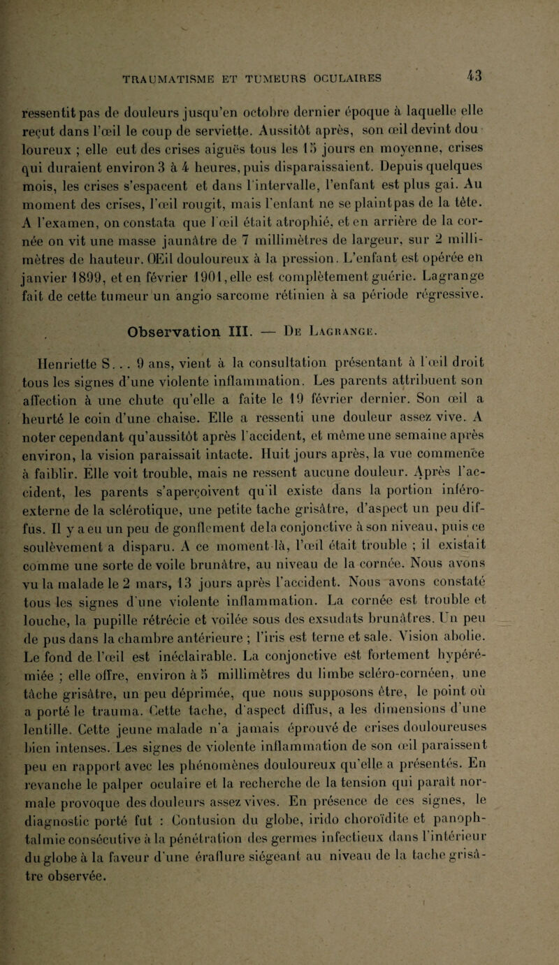 ressentit pas de douleurs jusqu’en octobre dernier époque à laquelle elle reçut dans l’œil le coup de serviette. Aussitôt après, son œil devint dou loureux ; elle eut des crises aiguës tous les 15 jours en moyenne, crises qui duraient environ 3 à 4 heures, puis disparaissaient. Depuis quelques mois, les crises s’espacent et dans l'intervalle, l’enfant est plus gai. Au moment des crises, l’œil rougit, mais Feulant ne seplaintpas de la tète. A l’examen, on constata que l’œil était atrophié, et en arrière de la cor¬ née on vit une masse jaunâtre de 7 millimètres de largeur, sur 2 milli¬ mètres de hauteur. OEil douloureux à la pression. L’enfant est opérée en janvier 1899, et en février 1901, elle est complètement guérie. Lagrange fait de cette tumeur un angio sarcome rétinien à sa période régressive. Observation III. — De Lagrange. Henriette S. . . 9 ans, vient à la consultation présentant à l'œil droit tous les signes d’une violente inflammation. Les parents attribuent son affection à une chute qu’elle a faite le 19 février dernier. Son œil a heurté le coin d’une chaise. Elle a ressenti une douleur assez vive. A noter cependant qu’aussitôt après l accident, et même une semaine après environ, la vision paraissait intacte. Huit jours après, la vue commence à faiblir. Elle voit trouble, mais ne ressent aucune douleur. Après l’ac¬ cident, les parents s’aperçoivent qu’il existe dans la portion inféro- externe de la sclérotique, une petite tache grisâtre, d’aspect un peu dif¬ fus. Il y a eu un peu de gonflement delà conjonctive à son niveau, puis ce soulèvement a disparu. A ce moment là, l’œil était trouble ; il existait comme une sorte de voile brunâtre, au niveau de la cornée. Nous avons vu la malade le 2 mars, 13 jours après l’accident. Nous avons constaté tous les signes d’une violente inflammation. La cornée est trouble et louche, la pupille rétrécie et voilée sous des exsudats brunâtres. Un peu de pus dans la chambre antérieure ; l’iris est terne et sale. \ ision abolie. Le fond de l’œil est inéclairable. La conjonctive eât fortement hypéré- miée ; elle offre, environ à 5 millimètres du limbe scléro-cornéen, une tâche grisâtre, un peu déprimée, que nous supposons être, le point où a porté le trauma. Cette tache, d'aspect diffus, a les dimensions dune lentille. Cette jeune malade n'a jamais éprouvé de crises douloureuses bien intenses. Les signes de violente inflammation de son œil paraissent peu en rapport avec les phénomènes douloureux qu elle a présentés. En revanche le palper oculaire et la recherche de la tension qui paraît nor¬ male provoque des douleurs assez vives. En présence de ces signes, le diagnostic porté fut : Contusion du globe, irido choroidite et panoph¬ talmie consécutive à la pénétration des germes infectieux dans 1 intérieur du globe à la faveur d'une éraflure siégeant au niveau de la tache grisâ¬ tre observée.