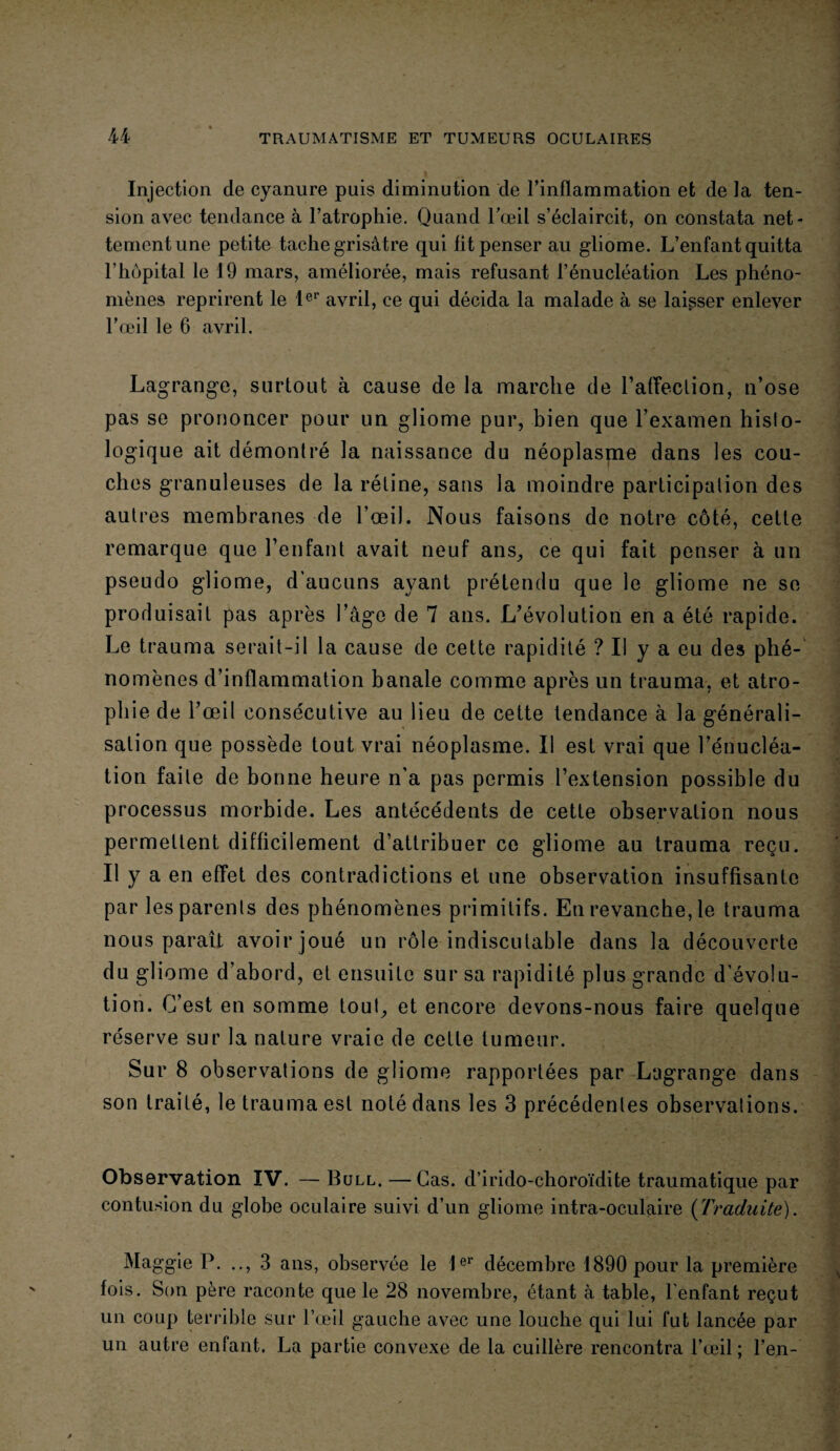 Injection de cyanure puis diminution de l’inflammation et de la ten¬ sion avec tendance à l’atrophie. Quand l’œil s’éclaircit, on constata net¬ tement une petite tache grisâtre qui lit penser au gliome. L’enfant quitta l’hôpital le 19 mars, améliorée, mais refusant l’énucléation Les phéno¬ mènes reprirent le 1er avril, ce qui décida la malade à se laisser enlever l’œil le 6 avril. Lagrange, surtout à cause de la marche de l’affection, u’ose pas se prononcer pour un gliome pur, bien que l’examen histo¬ logique ait démontré la naissance du néoplasme dans les cou¬ ches granuleuses de la rétine, sans la moindre participation des autres membranes de l’œil. Nous faisons de notre côté, cette remarque que l’enfant avait neuf ans, ce qui fait penser à un pseudo gliome, d’aucuns ayant prétendu que le gliome ne se produisait pas après l’câge de 7 ans. L’évolution en a été rapide. Le trauma serait-il la cause de cette rapidité ? Il y a eu des phé¬ nomènes d’inflammation banale comme après un trauma, et atro¬ phie de l’œil consécutive au lieu de cette tendance à la générali¬ sation que possède tout vrai néoplasme. Il est vrai que l’énucléa¬ tion faite de bonne heure n’a pas permis l’extension possible du processus morbide. Les antécédents de cette observation nous permettent difficilement d’attribuer ce gliome au trauma reçu. Il y a en effet des contradictions et une observation insuffisante par les parents des phénomènes primitifs. En revanche, le trauma nous paraît avoir joué un rôle indiscutable dans la découverte du gliome d’abord, et ensuite sur sa rapidité plus grande d’évolu¬ tion. C’est en somme tout, et encore devons-nous faire quelque réserve sur la nature vraie de celle tumeur. Sur 8 observations de gliome rapportées par Lagrange dans son traité, le trauma est noté dans les 3 précédentes observations. Observation IV. — Bull, — Cas. d’irido-choroïdite traumatique par contusion du globe oculaire suivi d’un gliome intra-oculaire (Traduite). Maggie P. .., 3 ans, observée le 1er décembre 1890 pour la première fois. Son père raconte que le 28 novembre, étant à table, l'enfant reçut un coup terrible sur l’œil gauche avec une louche qui lui fut lancée par un autre enfant. La partie convexe de la cuillère rencontra l’œil; l’en-