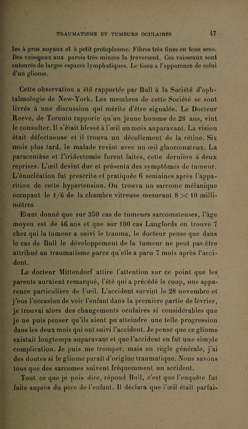 les à gros noyaux et à petit protoplasme. Fibres très fines en tous sens. Des vaisseaux aux parois très minces la traversent. Ces vaisseaux sont entourés de larges espaces lymphatiques. Le tissu a l’apparence de celui d’un gliome. Cette observation a été rapportée par Bull à la Société d’oph¬ talmologie de New-York. Les membres de cette Société se sont livrés à une discussion qui mérite d’être signalée. Le Docteur Reeve, de Torenlo rapporte qu’un jeune homme de 28 ans, vint le consulter. Il s’était blessé à l’œil un mois auparavant. La vision était défectueuse et il trouva un décollement de la rétine. Six mois plus tard, le malade revint avec un œil glaucomaleux. La paracentèse et l’iridectomie furent faites, cette dernière à deux reprises. L’œil devint dur et présenta des symptômes de tumeur. L’énucléation fut prescrite et pratiquée 6 semaines après l’appa¬ rition de celte hypertension. On trouva un sarcome mélanique occupant le 1/6 de la chambre vitreuse mesurant 8 X 10 milli¬ mètres. Etant, donné que sur 3o0 cas de tumeurs sarcomateuses, l’âge moyen est de 46 ans et que sur 100 cas Langfords en trouve 7 chez qui la tumeur a suivi le trauma, le docteur pense que dans le cas de Bull le développement de la tumeur ne peut pas être attribué au traumatisme parce qu’elle a paru 7 mois après l’acci¬ dent. Le docteur Mittendorf attire l’attention sur ce point que les parents auraient remarqué, l’été qui a précédé le coup, une appa¬ rence particulière de l’œil. L’accident survint le 28 novembre et j’eus l’occasion de voir l’enfant dans la première partie de février, je trouvai alors des changements oculaires si considérables que je ne puis penser qu’ils aient pu atteindre une telle progression dans les deux mois qui ont suivi l’accident. Je pense que ce gliome existait longtemps auparavant et que l’accident en fut une simple complication. Je puis me tromper, mais en règle générale, j’ai des doutes si le gliome paraît d’origine traumatique. Nous savons tous que des sarcomes suivent fréquemment un accident. Tout ce que je puis dire, répond Bull, c’est que l’enquête fut faite auprès du père de l’enfant. Il déclara que l’œil était parfai-