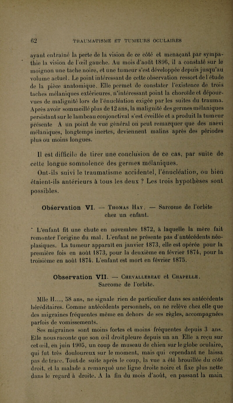 ayant entraîné la perte de la vision de ce côté et menaçant par sympa¬ thie la vision de l'œil gauche. Au mois d’août 1896, il a constaté sur le moignon une tache noire, et une tumeur s’est développée depuis jusqu’au volume actuel. Le point intéressant de cette observation ressort de 1 étude de la pièce anatomique. Elle permet de constater l’existence de trois taches mélaniques extérieures, n’intéressant point la choroïde et dépour¬ vues de malignité lors de l’énucléation exigée par les suites du trauma. Après avoir sommeillé plus de 12 ans, la malignité des germes mélaniques persistant sur le lambeau conjonctival s’est éveillée et a produit la tumeur présente A un point de vue général on peut remarquer que des naevi mélaniques, longtemps inertes, deviennent malins après des périodes plus ou moins longues. Il est difficile de tirer une conclusion de ce cas, par suite de cette longue somnolence des germes mélaniques. Ont-ils suivi le traumatisme accidentel, rénucléation, ou bien étaient-ils antérieurs à tous les deux ? Les trois hypothèses sont possibles. Observation VI. — Thomas IIay. — Sarcome de l’orbite chez un enfant. L’enfant fit une chute en novembre 1872, à laquelle la mère fait remonter l’origine du mal. L’enfant ne présente pas d’antécédents néo¬ plasiques. La tumeur apparaît en janvier 1873, elle est opérée pour la première fois en août 1873^ pour la deuxième en février 1874, pour la troisième en août 1874. L’enfant est mort en février 1875. Observation VII. — Chevallereau et Chapelle. Sarcome de l’orbite. Mlle H..., 58 ans, ne signale rien de particulier dans ses antécédents héréditaires. Comme antécédents personnels, on ne relève chez elle que des migraines fréquentes même en dehors de ses règles, accompagnées parfois de vomissements. Ses migraines sont moins fortes et moins fréquentes depuis 3 ans. Elle nous raconte que son œil droit pleure depuis un an Elle a reçu sur cet œil, en juin 1905, un coup de museau de chien sur le globe oculaire, qui fut très douloureux sur le moment, mais qui cependant ne laissa pas de trace. Tout de suite après le coup, la vue a été brouillée du côté droit, et la malade a remarqué une ligne droite noire et fixe plus nette dans le regard à droite. A la fin du mois d’août, en passant la main