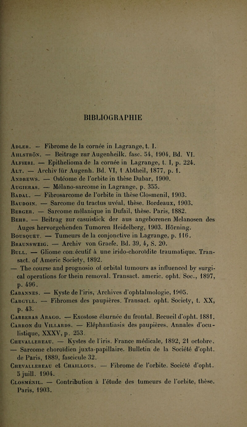 BIBLIOGRAPHIE Adler. — Fibrome de la cornée in Lagrange, t. I. Ahlstron. — Beitrage zur Augenheilk. fasc. 54, 1904, Bd. VI. Alfieri. — Epithelioma de la cornée in Lagrange, t. I, p. 224. Alt. — Archiv für Augenh. Bd. VI, 1 Abtheil, 1877, p. 1. Andrews. — Ostéome de l’orbite in thèse Dubar, 1900. Augieras. — Mélano-sarcome in Lagrange, p. 355. Badal. — Fibrosarcome de l’orbite in thèse Closmenil, 1903. Baudoin. — Sarcome du tractus uvéal, thèse. Bordeaux, 1903. Berger. — Sarcome mélanique in Dufail, thèse. Paris, 1882. Behr. — Beitrag zur casuistick der aus angeborenen Melanosen des Auges hervorgehenden Tumoren Heidelberg, 1903. Hôrning. Bousquet. — Tumeurs de la conjonctive in Lagrange, p. 116. Braunsweig. — Archiv von Graefe. Bd. 39, 4, S. 20. Bull. — Gliome consécutif à une irido-choroïdite traumatique. Tran- sact. of Americ Society, 1892. — The course and prognosio of orbital tumours as influenced by surgi- cal operations for thein removal. Transact. americ. opht. Soc., 1897, p. 496. Cabannes. — Kyste de l’iris, Archives d’ophtalmologie, 1905. Gargyll. — Fibromes des paupières. Transact. opht. Society, t. XX, p. 43. Carreras Arago. — Exostose éburnée du frontal. Recueil d’opht. 1881. Cariion du Villards. — Eléphantiasis des paupières. Annales d’ocu¬ listique, XXXV, p. 253. Chevallereau. — Kvstes de 1 iris. France médicale, 1892, 21 octobre. •/ ' — Sarcome choroïdien juxta-papillaire. Bulletin de la Société d’opht. de Paris, 1889, fascicule 32. Chevallereau et Chaillous. — Fibrome de l’orbite. Société d’opht. 5 juill. 1904. Closmenil. — Contribution à l’étude des tumeurs de l'orbite, thèse. Paris, 1903.