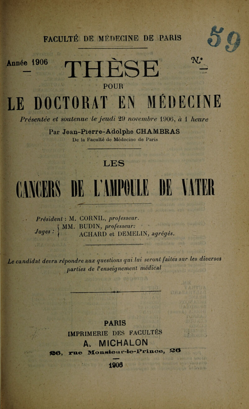 Année 1906 THÈSE t w POUR LE DOCTORAT EN MEDECINE Présentée et soutenue le jeudi 29 novembre 1906, à 1 heure Par Jean-Pierre-Adolphe CHAMBRAS De la Faculté de Médecine de Paris LES t! Président : M. CORNIL, professeur. MM. BUD1N, professeur. ACHARD et DEMELIN, agrégés. Juges : Le candidat devra répondre aux questions qui lui seront faites sur les diverses parties de l’enseignement médical U PARIS IMPRIMERIE DES FACULTÉS A. MICHALON , rue UÆonsieiAr-le-JPriiio©, S6 4908 !