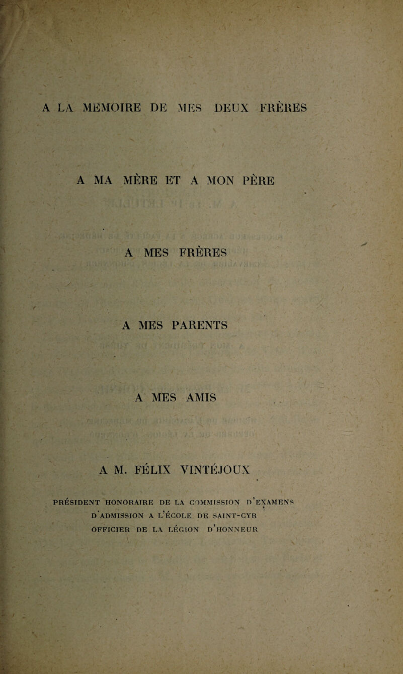 A LA MEMOIRE DE MES DEUX FRERES A MA MÈRE ET A MON PÈRE A MES FRÈRES A MES PARENTS A MES AMIS A M. FÉLIX VINTÉJOUX « PRÉSIDENT HONORAIRE DE LA COMMISSION D’EXAMENS d'admission A l’École DE SAINT-CYR OFFICIER DE LA LÉGION d’iIONNEUR