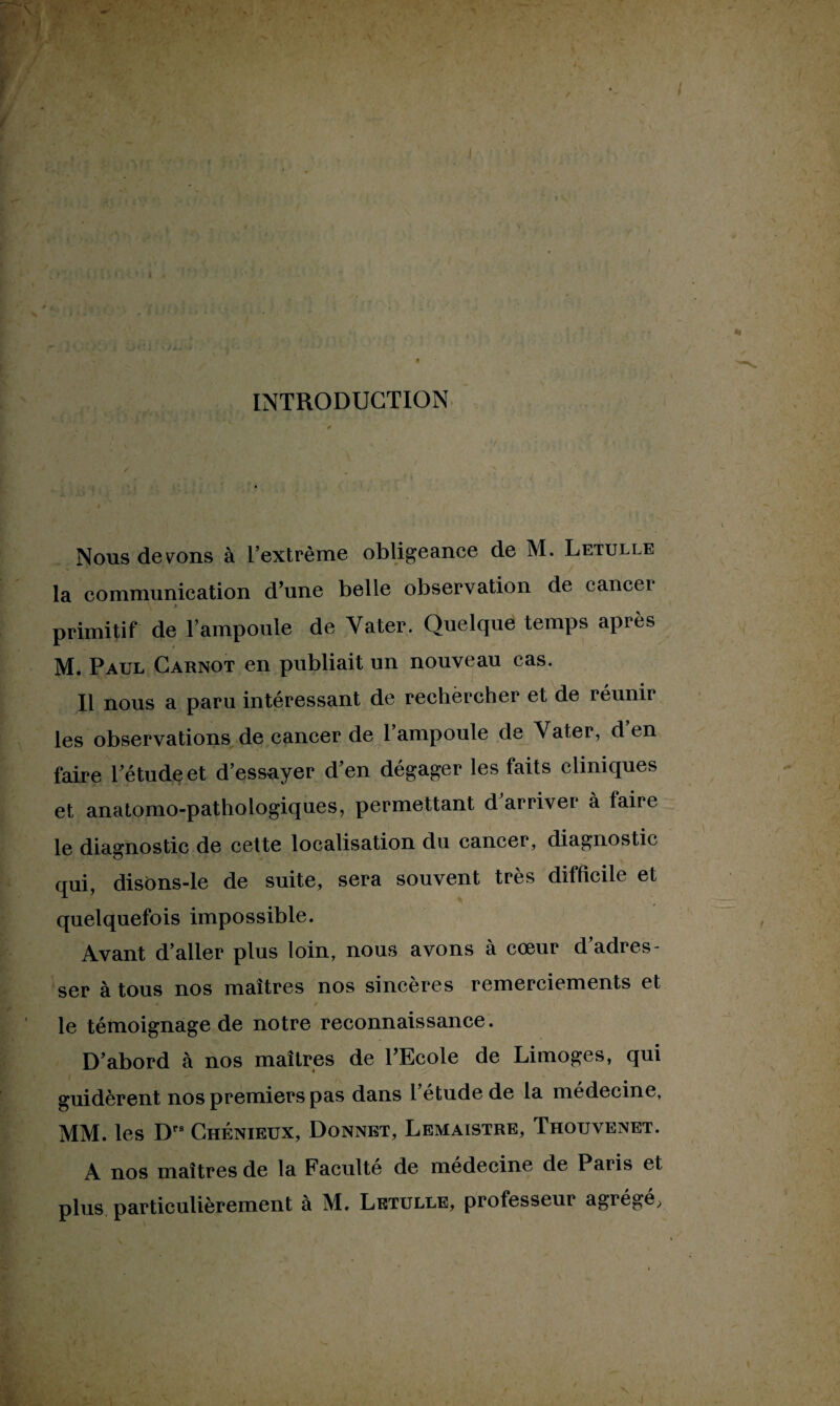 INTRODUCTION Nous devons à l’extrême obligeance de M. Letulle la communication d’une belle observation de cancei primitif de l’ampoule de Yater. Quelque temps après M. Paul Carnot en publiait un nouveau cas. Il nous a paru intéressant de rechercher et de réunir les observations de cancer de l’ampoule de Yater, d’en faire l’étude et d’essayer d’en dégager les faits cliniques et anatomo-pathologiques, permettant d arrive! à faiie le diagnostic de cette localisation du cancer, diagnostic qui, disons-le de suite, sera souvent très difficile et quelquefois impossible. Avant d’aller plus loin, nous avons à cœur d’adres¬ ser à tous nos maîtres nos sincères remerciements et le témoignage de notre reconnaissance. D’abord à nos maîtres de l’Ecole de Limoges, qui guidèrent nos premiers pas dans l’étude de la médecine, MM. les Drs Chénieux, Donnet, Lemaistre, Thouvenet. A nos maîtres de la Faculté de médecine de Paris et plus particulièrement à M. Letulle, professeur agrégé,