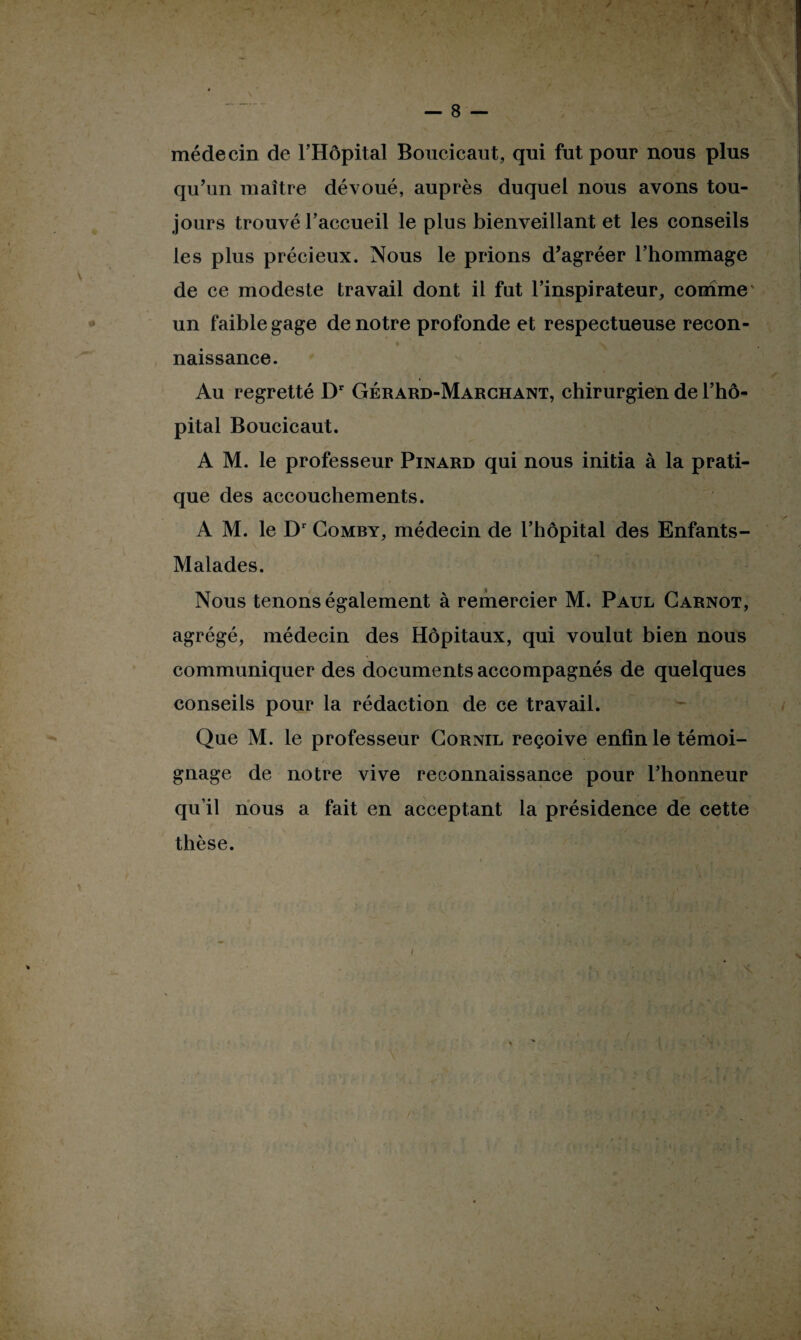 médecin de l’Hôpital Boucicaut, qui fut pour nous plus qu’un maître dévoué, auprès duquel nous avons tou¬ jours trouvé l’accueil le plus bienveillant et les conseils les plus précieux. Nous le prions d’agréer l’hommage de ce modeste travail dont il fut l’inspirateur, comme un faible gage de notre profonde et respectueuse recon¬ naissance. Au regretté Dr Gérard-Marchant, chirurgien de l’hô¬ pital Boucicaut. A M. le professeur Pinard qui nous initia à la prati¬ que des accouchements. A M. le Dr Comby, médecin de l’hôpital des Enfants- Malades. Nous tenons également à remercier M. Paul Carnot, agrégé, médecin des Hôpitaux, qui voulut bien nous communiquer des documents accompagnés de quelques conseils pour la rédaction de ce travail. Que M. le professeur Cornil reçoive enfin le témoi¬ gnage de notre vive reconnaissance pour l’honneur qu’il nous a fait en acceptant la présidence de cette thèse. I s