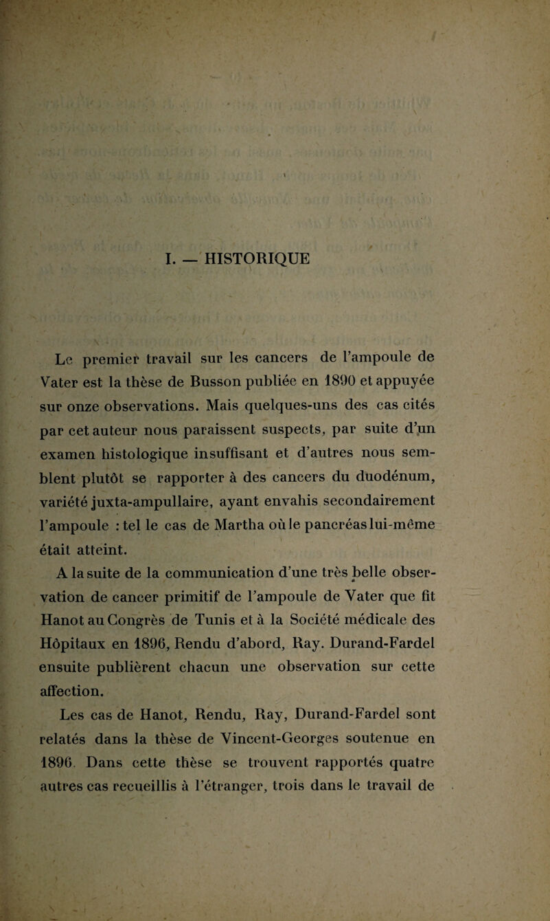 \ I. — HISTORIQUE Le premier travail sur les cancers de l’ampoule de Vater est la thèse de Busson publiée en 1890 et appuyée sur onze observations. Mais quelques-uns des cas cités par cet auteur nous paraissent suspects, par suite d’un examen histologique insuffisant et d’autres nous sem¬ blent plutôt se rapporter à des cancers du duodénum, variété juxta-ampullaire, ayant envahis secondairement l’ampoule : tel le cas de Martha où le pancréas lui-même était atteint. A la suite de la communication d’une très belle obser- « vation de cancer primitif de l’ampoule de Vater que fit Hanot au Congrès de Tunis et à la Société médicale des Hôpitaux en 1896, Rendu d’abord, Ray. Durand-Fardel ensuite publièrent chacun une observation sur cette affection. Les cas de Hanot, Rendu, Ray, Durand-Fardel sont relatés dans la thèse de Vincent-Georges soutenue en 1896. Dans cette thèse se trouvent rapportés quatre autres cas recueillis à l’étranger, trois dans le travail de