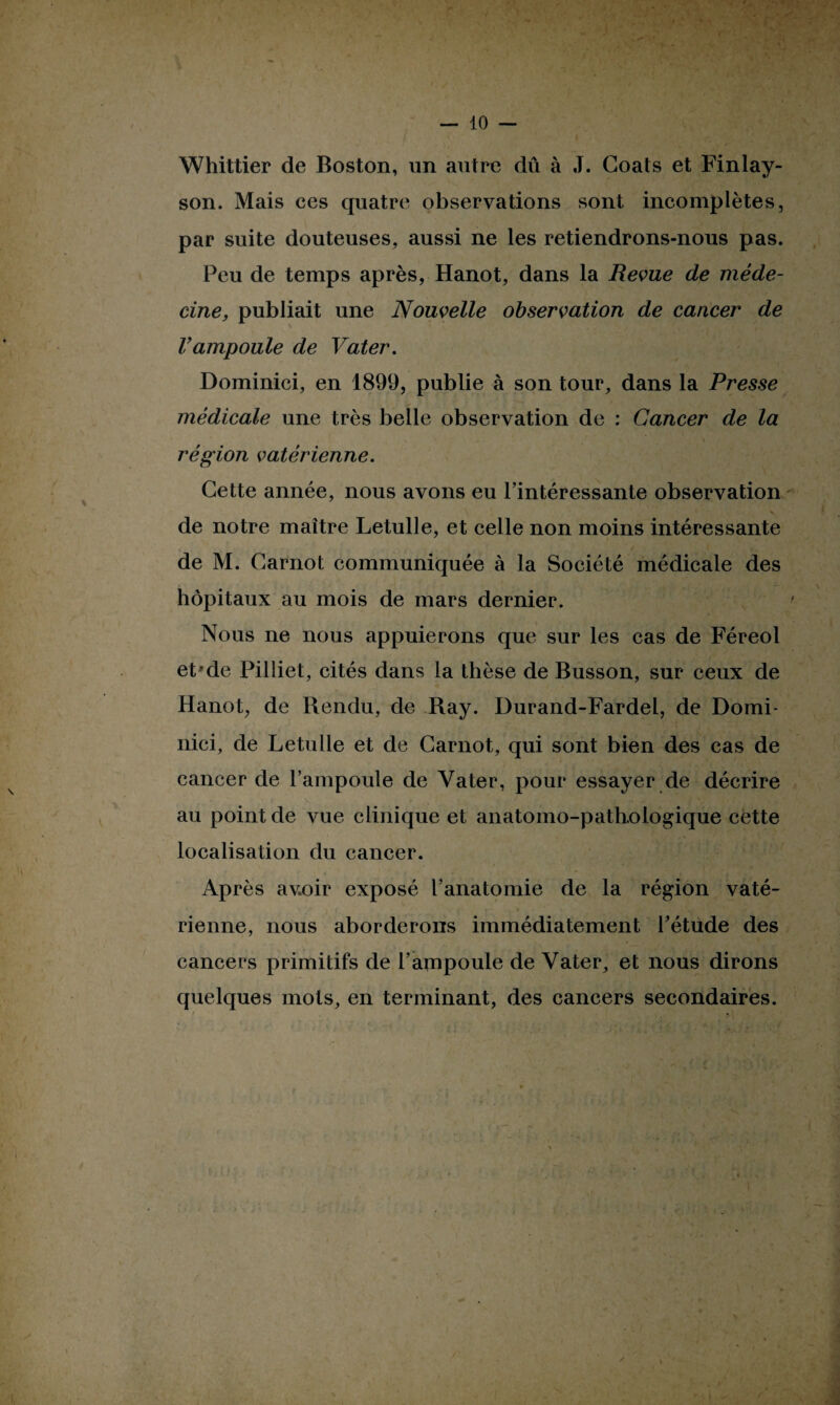 Whittier de Boston, un autre dû à J. Goals et Finlay- son. Mais ces quatre observations sont incomplètes, par suite douteuses, aussi ne les retiendrons-nous pas. Peu de temps après, Hanot, dans la Revue de méde¬ cine, publiait une Nouvelle observation de cancer de Vampoule de Vater. Doininici, en 1899, publie à son tour, dans la Presse médicale une très belle observation de : Cancer de la région vatérienne. Cette année, nous avons eu l’intéressante observation de notre maître Letulle, et celle non moins intéressante de M. Carnot communiquée à la Société médicale des hôpitaux au mois de mars dernier. Nous ne nous appuierons que sur les cas de Féreol et'de Pilliet, cités dans la thèse de Busson, sur ceux de Hanot, de Rendu, de Ray. Durand-Fardel, de Domi- nici, de Letulle et de Carnot, qui sont bien des cas de cancer de l’ampoule de Vater, pour essayer de décrire au point de vue clinique et anatomo-pathologique cette localisation du cancer. Après avoir exposé l’anatomie de la région vaté¬ rienne, nous aborderons immédiatement Pétude des cancers primitifs de l’ampoule de Vater, et nous dirons quelques mots, en terminant, des cancers secondaires.