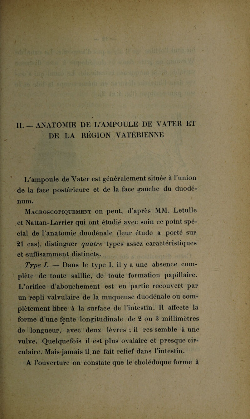 DE LA RÉGION VATÉR1ENNE L'ampoule de Vater est généralement située à l’union de la face postérieure et de la face gauche du duodé¬ num. Macroscopiquement on peut, d’après MM. Letulle et Nattan-Larrier qui ont étudié avec soin ce point spé¬ cial de l’anatomie duodénale (leur étude a porté sur 21 cas), distinguer quatre types assez caractéristiques et suffisamment distincts. Type I. — Dans le type I, il y a une absence com¬ plète de toute saillie, de toute formation papillaire. L'orifice d’abouchement est en partie recouvert par un repli valvulaire de la muqueuse duodénale ou com- plètement libre à la surface de l’intestin. Il affecte la forme d'une fente longitudinale de 2 ou 3 millimètres de longueur, avec deux lèvres ; il res semble à une vulve. Quelquefois il est plus ovalaire et presque cir¬ culaire. Mais jamais il, ne fait relief dans l’intestin. A l'ouverture on constate que le cholédoque forme à