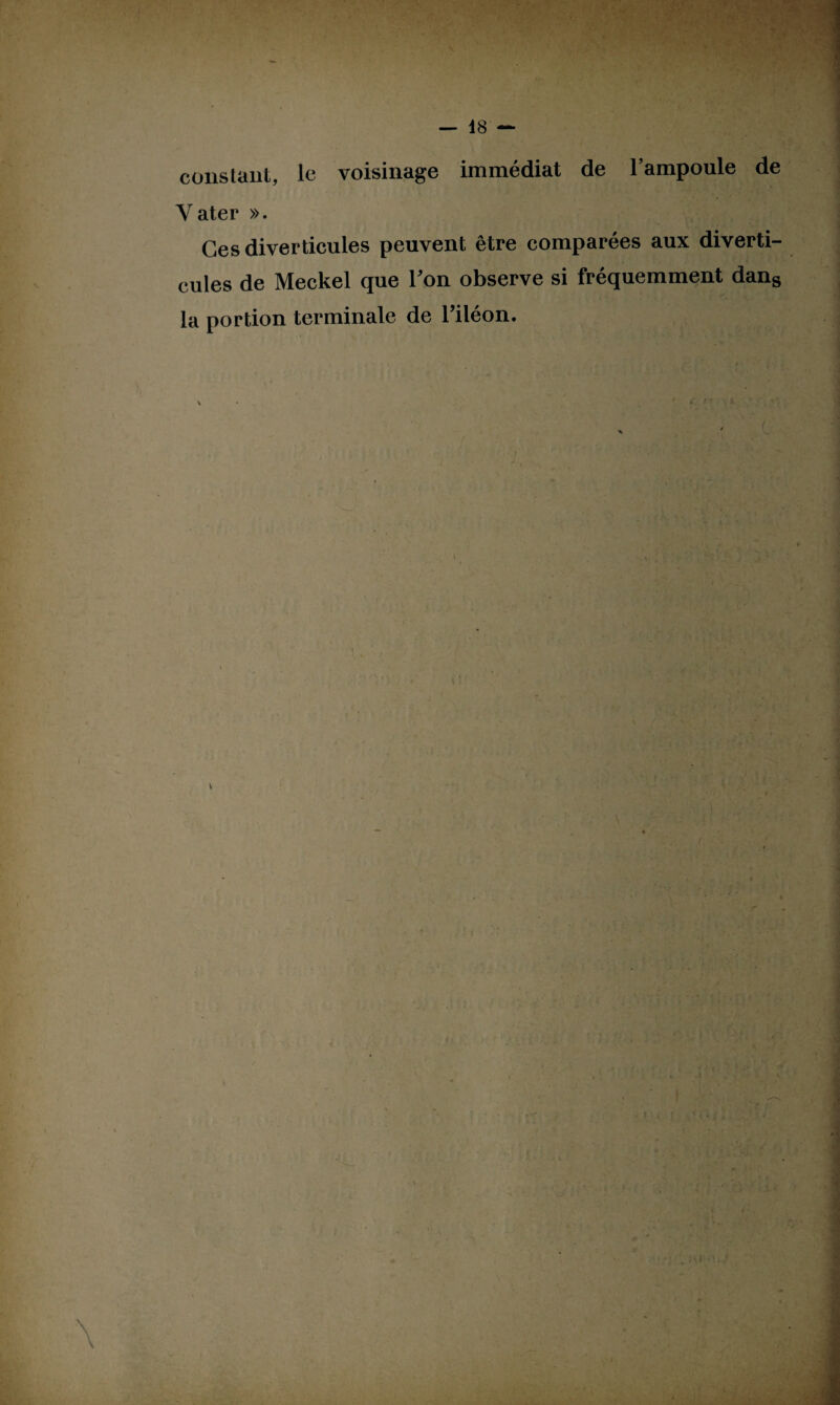 constant, le voisinage immédiat de l’ampoule de Yater ». Ces diverticules peuvent être comparées aux diverti¬ cules de Meckel que Ton observe si fréquemment dans la portion terminale de Tiléon. \ r,