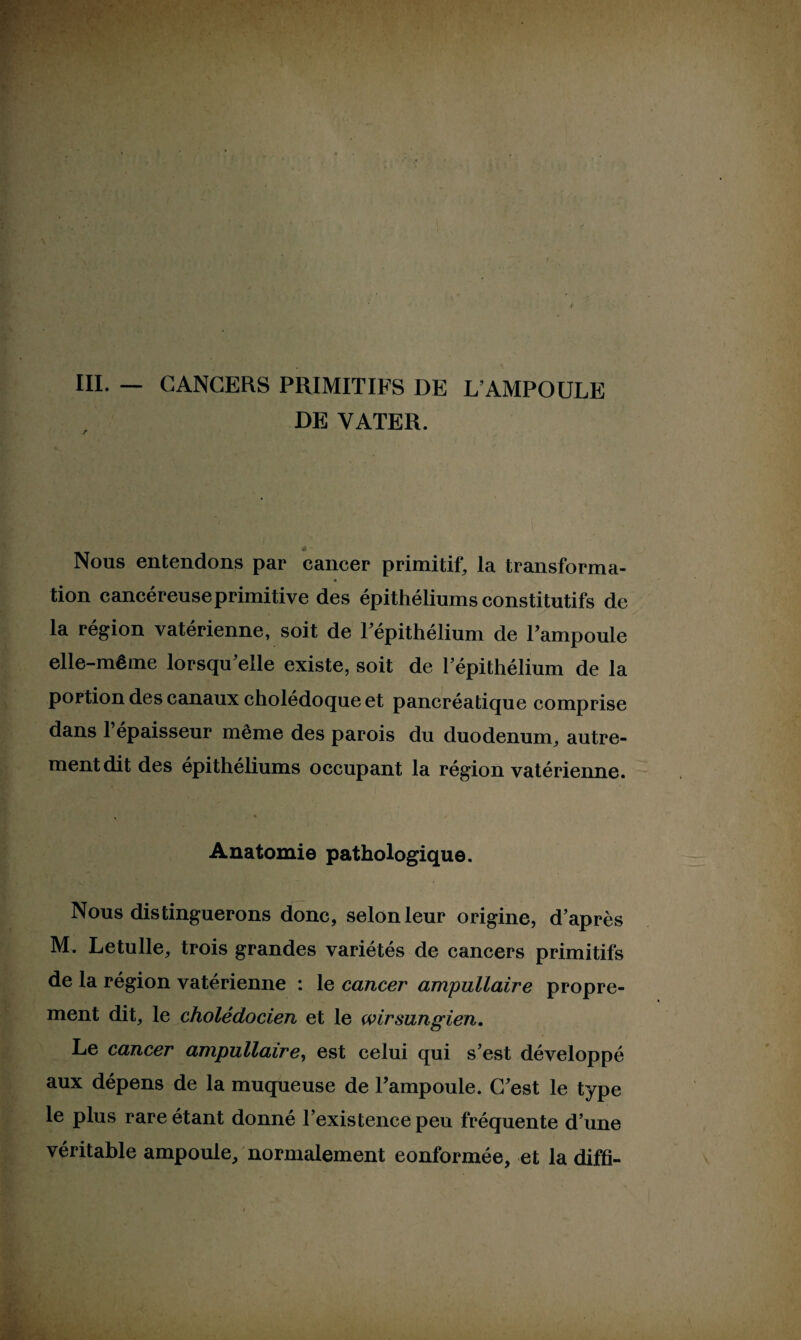 III. — CANCERS PRIMITIFS DE L’AMPOULE DE VATER. * Nous entendons par cancer primitif, la transforma- • tion cancéreuse primitive des épithéliums constitutifs de la région vatérienne, soit de l’épithélium de Tampoule elle-même lorsqu'elle existe, soit de l’épithélium de la portion des canaux cholédoque et pancréatique comprise dans l’épaisseur même des parois du duodénum, autre¬ ment dit des épithéliums occupant la région vatérienne. Anatomie pathologique. Nous distinguerons donc, selon leur origine, d’après M. Letulle, trois grandes variétés de cancers primitifs de la région vatérienne : le cancer ampullaire propre¬ ment dit, le cholédocien et le wirsungien. Le cancer ampullaire, est celui qui s’est développé aux dépens de la muqueuse de l’ampoule. C’est le type le plus rare étant donné l’existence peu fréquente d’une véritable ampoule, normalement conformée, et la diffi-