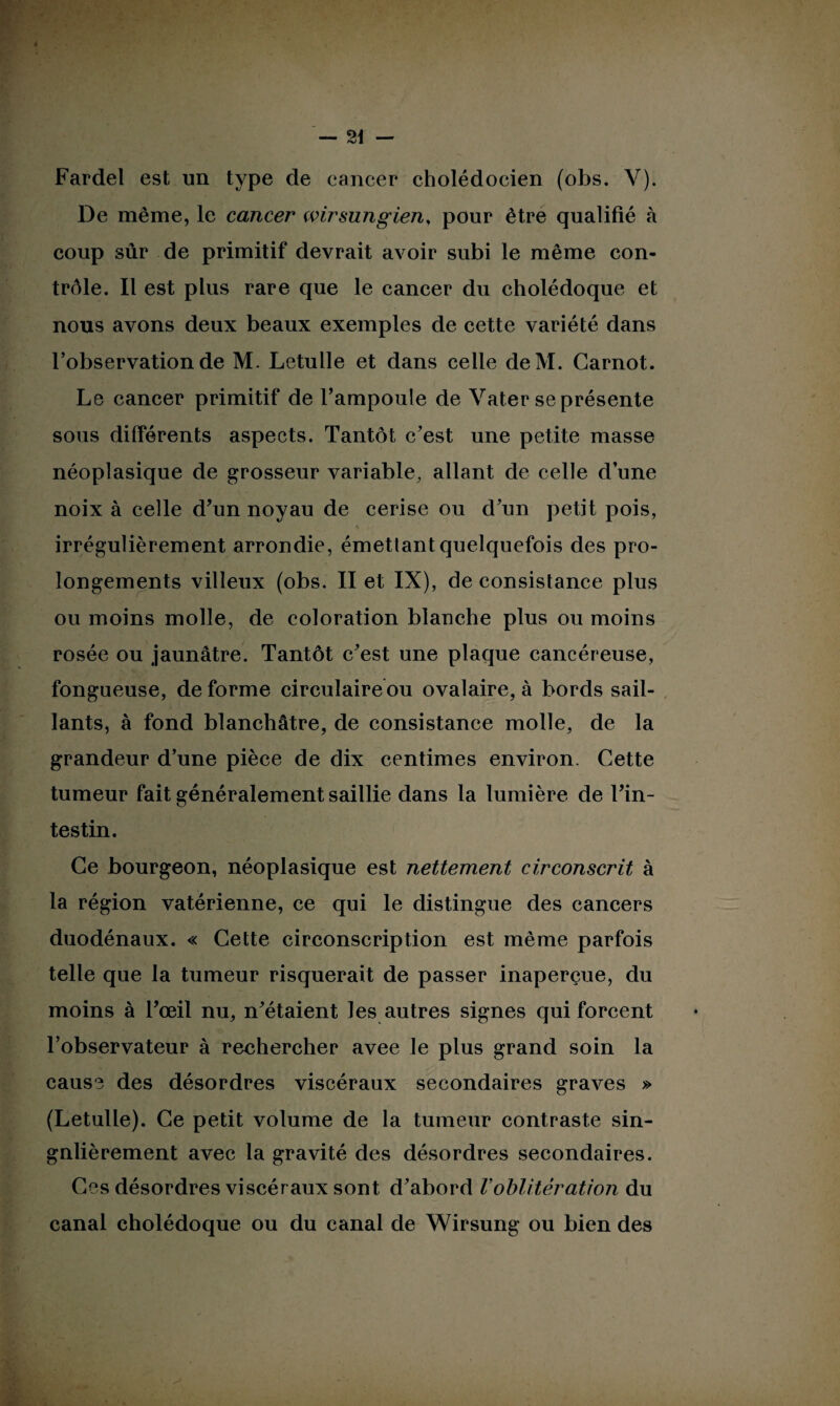 De même, le cancer wirsungien, pour être qualifié à coup sûr de primitif devrait avoir subi le même con¬ trôle. Il est plus rare que le cancer du cholédoque et nous avons deux beaux exemples de cette variété dans l’observation de M. Letulle et dans celle deM. Carnot. Le cancer primitif de l’ampoule de Yater se présente sous différents aspects. Tantôt c’est une petite masse néoplasique de grosseur variable, allant de celle d’une noix à celle d’un noyau de cerise ou d’un petit pois, V irrégulièrement arrondie, émettant quelquefois des pro¬ longements villeux (obs. II et IX), de consistance plus ou moins molle, de coloration blanche plus ou moins rosée ou jaunâtre. Tantôt c’est une plaque cancéreuse, fongueuse, de forme circulaire ou ovalaire, à bords sail¬ lants, à fond blanchâtre, de consistance molle, de la grandeur d’une pièce de dix centimes environ. Cette tumeur fait généralement saillie dans la lumière de l’in¬ testin. Ce bourgeon, néoplasique est nettement circonscrit à la région vatérienne, ce qui le distingue des cancers duodénaux. « Cette circonscription est même parfois telle que la tumeur risquerait de passer inaperçue, du moins à l’œil nu, n’étaient les autres signes qui forcent l’observateur à rechercher avee le plus grand soin la cause des désordres viscéraux secondaires graves » (Letulle). Ce petit volume de la tumeur contraste sin¬ gulièrement avec la gravité des désordres secondaires. Ces désordres viscéraux sont d’abord Voblitération du canal cholédoque ou du canal de Wirsung ou bien des