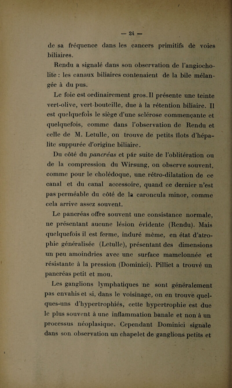 de sa fréquence dans les cancers primitifs de voies biliaires. Rendu a signalé dans son observation de l’angiocho- lite : les canaux biliaires contenaient de la bile mélan¬ gée à du pus. Le foie est ordinairement gros. Il présente une teinte vert-olive, vert-bouteille, due à la rétention biliaire. Il est quelquefois le siège d’une sclérose commençante et quelquefois, comme dans l’observation de Rendu et celle de M. Letulle, on trouve de petits îlots d’hépa- lite suppurée d’origine biliaire. Du côté du pancréas et pâr suite de l’oblitération ou de la compression du Wirsung, on observe souvent, comme pour le cholédoque, une rétro-dilatation de ce canal et du canal accessoire, quand ce dernier n’est pas perméable du côté de la caroncula minor, comme cela arrive assez souvent. Le pancréas offre souvent une consistance normale, ne présentant aucune lésion évidente (Rendu). Mais quelquefois il est ferme, induré même, en état d’atro¬ phie généralisée (Letulle), présentant des dimensions un peu amoindries avec une surface mamelonnée et résistante à la pression (Dominici). Pilliet a trouvé un pancréas petit et mou. Les ganglions lymphatiques ne sont généralement pas envahis et si, dans le voisinage, on en trouvé quel¬ ques-uns d’hypertrophiés, cette hypertrophie est due le plus souvent à une inflammation banale et non à un processus néoplasique. Cependant Dominici signale dans son observation un chapelet de ganglions petits et